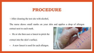 PROCEDURE
• After cleaning the test site with alcohol,
The nurse draws small marks on your skin and applies a drop of allergen
extract next to each mark.
• He or she then uses a lancet to prick the
extract into the skin’s surface.
• A new lancet is used for each allergen.
 