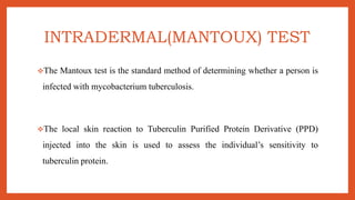 INTRADERMAL(MANTOUX) TEST
The Mantoux test is the standard method of determining whether a person is
infected with mycobacterium tuberculosis.
The local skin reaction to Tuberculin Purified Protein Derivative (PPD)
injected into the skin is used to assess the individual’s sensitivity to
tuberculin protein.
 