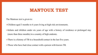 MANTOUX TEST
The Mantoux test is given to:
Children aged 3 months to 6 years living at high risk environments.
Infants and children under six years of age with a history of residence or prolonged stay
(more than three months) in a country of high endemic.
There is a history of TB in a household contact in the last five years.
Those who have had close contact with a person with known TB.
 