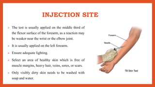 INJECTION SITE
 The test is usually applied on the middle third of
the flexor surface of the forearm, as a reaction may
be weaker near the wrist or the elbow joint.
 It is usually applied on the left forearm.
 Ensure adequate lighting.
 Select an area of healthy skin which is free of
muscle margins, heavy hair, veins, sores, or scars.
 Only visibly dirty skin needs to be washed with
soap and water.
 