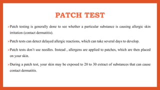 PATCH TEST
Patch testing is generally done to see whether a particular substance is causing allergic skin
irritation (contact dermatitis).
Patch tests can detect delayed allergic reactions, which can take several days to develop.
Patch tests don’t use needles. Instead , allergens are applied to patches, which are then placed
on your skin.
During a patch test, your skin may be exposed to 20 to 30 extract of substances that can cause
contact dermatitis.
 