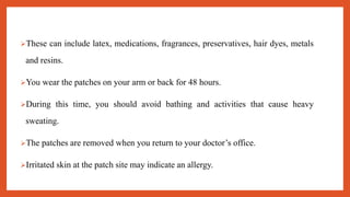 These can include latex, medications, fragrances, preservatives, hair dyes, metals
and resins.
You wear the patches on your arm or back for 48 hours.
During this time, you should avoid bathing and activities that cause heavy
sweating.
The patches are removed when you return to your doctor’s office.
Irritated skin at the patch site may indicate an allergy.
 