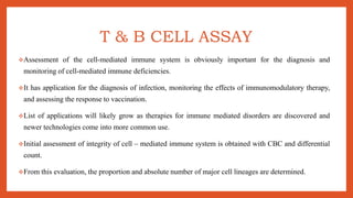 T & B CELL ASSAY
Assessment of the cell-mediated immune system is obviously important for the diagnosis and
monitoring of cell-mediated immune deficiencies.
It has application for the diagnosis of infection, monitoring the effects of immunomodulatory therapy,
and assessing the response to vaccination.
List of applications will likely grow as therapies for immune mediated disorders are discovered and
newer technologies come into more common use.
Initial assessment of integrity of cell – mediated immune system is obtained with CBC and differential
count.
From this evaluation, the proportion and absolute number of major cell lineages are determined.
 