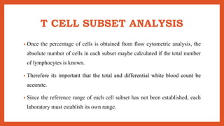 T CELL SUBSET ANALYSIS
• Once the percentage of cells is obtained from flow cytometric analysis, the
absolute number of cells in each subset maybe calculated if the total number
of lymphocytes is known.
• Therefore its important that the total and differential white blood count be
accurate.
• Since the reference range of each cell subset has not been established, each
laboratory must establish its own range.
 