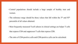 • Control populations should include a large sample of healthy men and
women.
• The reference range should be those values that fall within the 5th and 95th
percentile of all values obtained.
• Most frequently measured T-cell subsets in clinical settings are helper T cells
that express CD4 and suppressor T cells that express CD8.
• The ratio of CD4-positive cells and CD8-positive cells can be calculated.
 