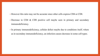 • However this ratio may not be accurate since other cells express CD4 or CD8.
• Decrease in CD4 & CD8 positive cell maybe seen in primary and secondary
immunodeficiency.
• In primary immunodeficiency, cellular defect maybe due to conditions itself, where
as in secondary immunodeficiency, an infection causes decrease in some cell types.
 