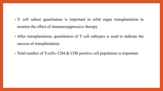 • T- cell subset quantitation is important in solid organ transplantation to
monitor the effect of immunosuppressive therapy.
• After transplantation, quantitation of T cell subtypes is used to indicate the
success of transplantation.
• Total number of T-cells- CD4 & CD8 positive cell population is important.
 