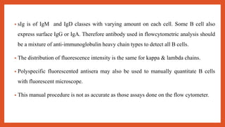 • sIg is of IgM and IgD classes with varying amount on each cell. Some B cell also
express surface IgG or IgA. Therefore antibody used in flowcytometric analysis should
be a mixture of anti-immunoglobulin heavy chain types to detect all B cells.
• The distribution of fluorescence intensity is the same for kappa & lambda chains.
• Polyspecific fluorescented antisera may also be used to manually quantitate B cells
with fluorescent microscope.
• This manual procedure is not as accurate as those assays done on the flow cytometer.
 