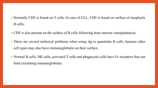 • Normally CD5 is found on T cells. In case of CLL, CD5 is found on surface of neoplastic
B cells.
• CD5 is also present on the surface of B cells following bone marrow transplantation.
• There are several technical problems when using sIg to quantitate B cells, because other
cell types may also have immunoglobulin on their surface.
• Normal B cells, NK cells, activated T cells and phagocytic cells have Fc receptors that can
bind circulating immunoglobulin.
 