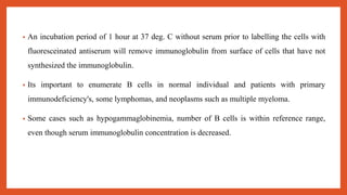 • An incubation period of 1 hour at 37 deg. C without serum prior to labelling the cells with
fluoresceinated antiserum will remove immunoglobulin from surface of cells that have not
synthesized the immunoglobulin.
• Its important to enumerate B cells in normal individual and patients with primary
immunodeficiency's, some lymphomas, and neoplasms such as multiple myeloma.
• Some cases such as hypogammaglobinemia, number of B cells is within reference range,
even though serum immunoglobulin concentration is decreased.
 
