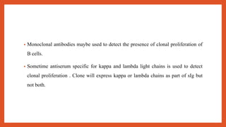 • Monoclonal antibodies maybe used to detect the presence of clonal proliferation of
B cells.
• Sometime antiserum specific for kappa and lambda light chains is used to detect
clonal proliferation . Clone will express kappa or lambda chains as part of sIg but
not both.
 