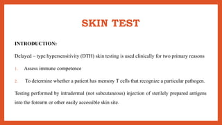 SKIN TEST
INTRODUCTION:
Delayed – type hypersensitivity (DTH) skin testing is used clinically for two primary reasons
1. Assess immune competence
2. To determine whether a patient has memory T cells that recognize a particular pathogen.
Testing performed by intradermal (not subcutaneous) injection of sterilely prepared antigens
into the forearm or other easily accessible skin site.
 