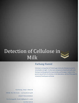 Detection of Cellulose in
Milk
F a r h a n g H a j i H m a i d
I R A Q - K u r d i s t a n - s u l a y m a n i y a h
+ 9 6 4 7 7 0 1 4 2 0 9 6 2
F a r h a n g p d k . h a m i d @ g m a i l . c o m
5 / 2 0 / 2 0 1 6
Farhang Hamid
Cellulose isalongchainof linkedsugarmoleculesthatgiveswoodits
remarkable strength.Itisthe maincomponentof plantcell walls,and
the basic buildingblockformanytextiles andforpaper.Cottonisthe
purestnatural formof cellulose.Inthe laboratory, ashless filterpaperis
a source of nearlypure cellulose.
 