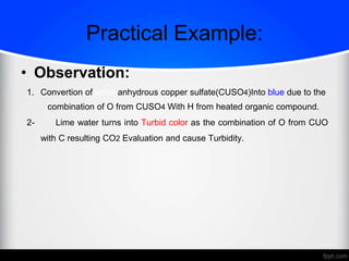 Practical Example:
• Observation:
1. Convertion of white anhydrous copper sulfate(CUSO4)Into blue due to the
combination of O from CUSO4 With H from heated organic compound.
2- Lime water turns into Turbid color as the combination of O from CUO
with C resulting CO2 Evaluation and cause Turbidity.
 