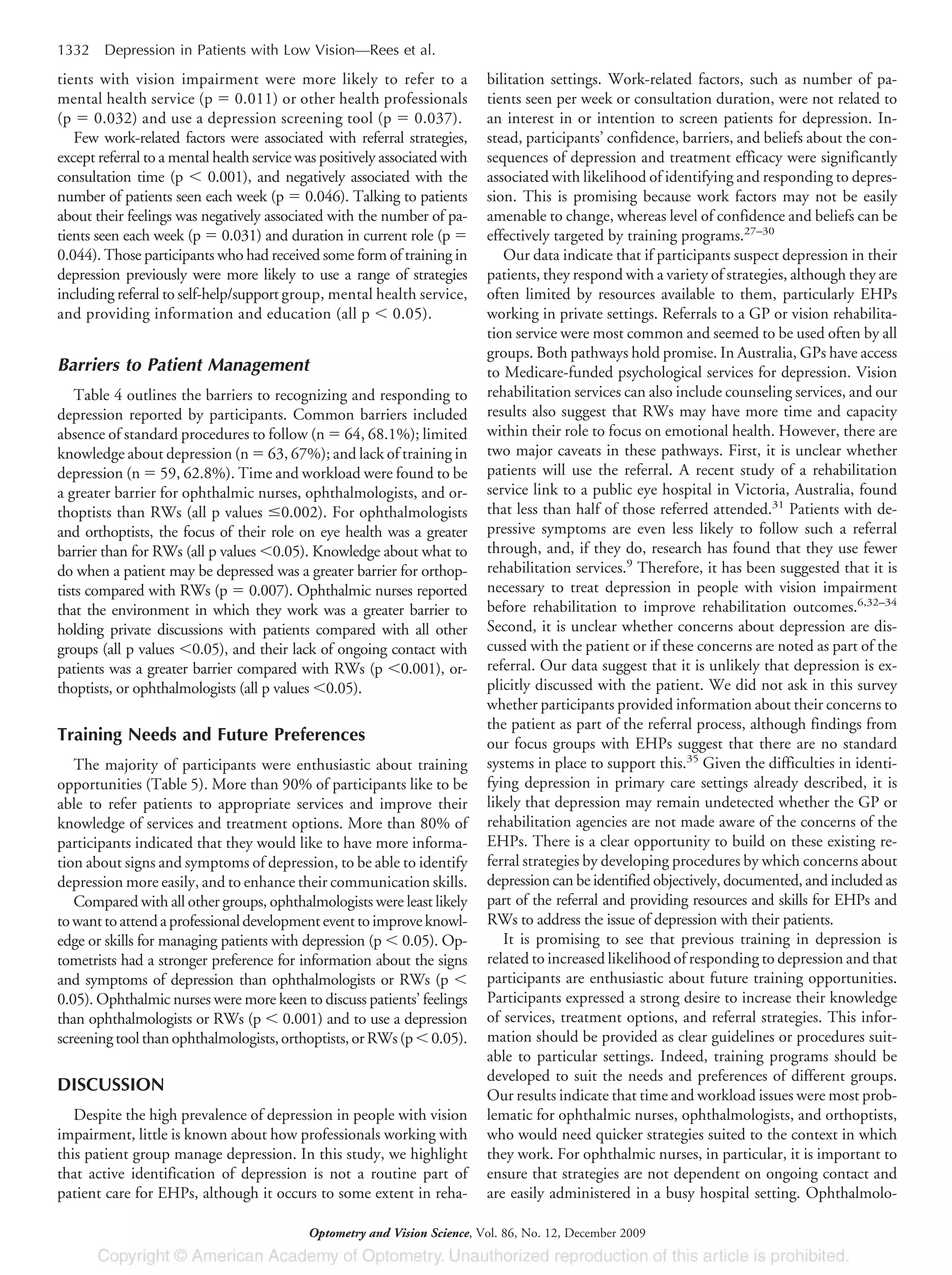 tients with vision impairment were more likely to refer to a
mental health service (p ϭ 0.011) or other health professionals
(p ϭ 0.032) and use a depression screening tool (p ϭ 0.037).
Few work-related factors were associated with referral strategies,
except referral to a mental health service was positively associated with
consultation time (p Ͻ 0.001), and negatively associated with the
number of patients seen each week (p ϭ 0.046). Talking to patients
about their feelings was negatively associated with the number of pa-
tients seen each week (p ϭ 0.031) and duration in current role (p ϭ
0.044). Those participants who had received some form of training in
depression previously were more likely to use a range of strategies
including referral to self-help/support group, mental health service,
and providing information and education (all p Ͻ 0.05).
Barriers to Patient Management
Table 4 outlines the barriers to recognizing and responding to
depression reported by participants. Common barriers included
absence of standard procedures to follow (n ϭ 64, 68.1%); limited
knowledge about depression (n ϭ 63, 67%); and lack of training in
depression (n ϭ 59, 62.8%). Time and workload were found to be
a greater barrier for ophthalmic nurses, ophthalmologists, and or-
thoptists than RWs (all p values Յ0.002). For ophthalmologists
and orthoptists, the focus of their role on eye health was a greater
barrier than for RWs (all p values Ͻ0.05). Knowledge about what to
do when a patient may be depressed was a greater barrier for orthop-
tists compared with RWs (p ϭ 0.007). Ophthalmic nurses reported
that the environment in which they work was a greater barrier to
holding private discussions with patients compared with all other
groups (all p values Ͻ0.05), and their lack of ongoing contact with
patients was a greater barrier compared with RWs (p Ͻ0.001), or-
thoptists, or ophthalmologists (all p values Ͻ0.05).
Training Needs and Future Preferences
The majority of participants were enthusiastic about training
opportunities (Table 5). More than 90% of participants like to be
able to refer patients to appropriate services and improve their
knowledge of services and treatment options. More than 80% of
participants indicated that they would like to have more informa-
tion about signs and symptoms of depression, to be able to identify
depression more easily, and to enhance their communication skills.
Compared with all other groups, ophthalmologists were least likely
towanttoattendaprofessionaldevelopmenteventtoimproveknowl-
edge or skills for managing patients with depression (p Ͻ 0.05). Op-
tometrists had a stronger preference for information about the signs
and symptoms of depression than ophthalmologists or RWs (p Ͻ
0.05). Ophthalmic nurses were more keen to discuss patients’ feelings
than ophthalmologists or RWs (p Ͻ 0.001) and to use a depression
screeningtoolthanophthalmologists,orthoptists,orRWs(pϽ0.05).
DISCUSSION
Despite the high prevalence of depression in people with vision
impairment, little is known about how professionals working with
this patient group manage depression. In this study, we highlight
that active identification of depression is not a routine part of
patient care for EHPs, although it occurs to some extent in reha-
bilitation settings. Work-related factors, such as number of pa-
tients seen per week or consultation duration, were not related to
an interest in or intention to screen patients for depression. In-
stead, participants’ confidence, barriers, and beliefs about the con-
sequences of depression and treatment efficacy were significantly
associated with likelihood of identifying and responding to depres-
sion. This is promising because work factors may not be easily
amenable to change, whereas level of confidence and beliefs can be
effectively targeted by training programs.27–30
Our data indicate that if participants suspect depression in their
patients, they respond with a variety of strategies, although they are
often limited by resources available to them, particularly EHPs
working in private settings. Referrals to a GP or vision rehabilita-
tion service were most common and seemed to be used often by all
groups. Both pathways hold promise. In Australia, GPs have access
to Medicare-funded psychological services for depression. Vision
rehabilitation services can also include counseling services, and our
results also suggest that RWs may have more time and capacity
within their role to focus on emotional health. However, there are
two major caveats in these pathways. First, it is unclear whether
patients will use the referral. A recent study of a rehabilitation
service link to a public eye hospital in Victoria, Australia, found
that less than half of those referred attended.31
Patients with de-
pressive symptoms are even less likely to follow such a referral
through, and, if they do, research has found that they use fewer
rehabilitation services.9
Therefore, it has been suggested that it is
necessary to treat depression in people with vision impairment
before rehabilitation to improve rehabilitation outcomes.6,32–34
Second, it is unclear whether concerns about depression are dis-
cussed with the patient or if these concerns are noted as part of the
referral. Our data suggest that it is unlikely that depression is ex-
plicitly discussed with the patient. We did not ask in this survey
whether participants provided information about their concerns to
the patient as part of the referral process, although findings from
our focus groups with EHPs suggest that there are no standard
systems in place to support this.35
Given the difficulties in identi-
fying depression in primary care settings already described, it is
likely that depression may remain undetected whether the GP or
rehabilitation agencies are not made aware of the concerns of the
EHPs. There is a clear opportunity to build on these existing re-
ferral strategies by developing procedures by which concerns about
depression can be identified objectively, documented, and included as
part of the referral and providing resources and skills for EHPs and
RWs to address the issue of depression with their patients.
It is promising to see that previous training in depression is
related to increased likelihood of responding to depression and that
participants are enthusiastic about future training opportunities.
Participants expressed a strong desire to increase their knowledge
of services, treatment options, and referral strategies. This infor-
mation should be provided as clear guidelines or procedures suit-
able to particular settings. Indeed, training programs should be
developed to suit the needs and preferences of different groups.
Our results indicate that time and workload issues were most prob-
lematic for ophthalmic nurses, ophthalmologists, and orthoptists,
who would need quicker strategies suited to the context in which
they work. For ophthalmic nurses, in particular, it is important to
ensure that strategies are not dependent on ongoing contact and
are easily administered in a busy hospital setting. Ophthalmolo-
1332 Depression in Patients with Low Vision—Rees et al.
Optometry and Vision Science, Vol. 86, No. 12, December 2009
 