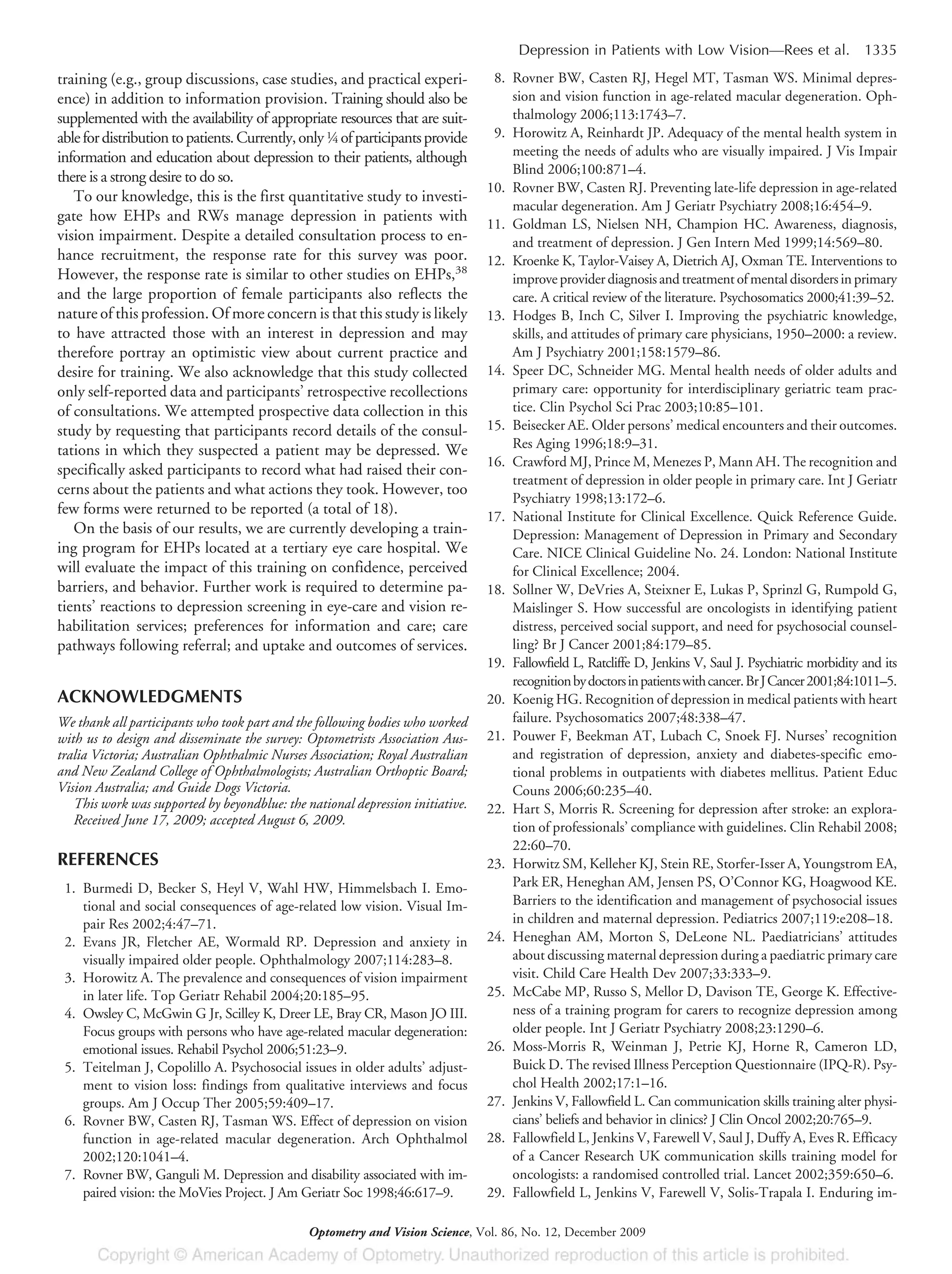 training (e.g., group discussions, case studies, and practical experi-
ence) in addition to information provision. Training should also be
supplemented with the availability of appropriate resources that are suit-
ablefordistributiontopatients.Currently,only1⁄4 ofparticipantsprovide
information and education about depression to their patients, although
there is a strong desire to do so.
To our knowledge, this is the first quantitative study to investi-
gate how EHPs and RWs manage depression in patients with
vision impairment. Despite a detailed consultation process to en-
hance recruitment, the response rate for this survey was poor.
However, the response rate is similar to other studies on EHPs,38
and the large proportion of female participants also reflects the
nature of this profession. Of more concern is that this study is likely
to have attracted those with an interest in depression and may
therefore portray an optimistic view about current practice and
desire for training. We also acknowledge that this study collected
only self-reported data and participants’ retrospective recollections
of consultations. We attempted prospective data collection in this
study by requesting that participants record details of the consul-
tations in which they suspected a patient may be depressed. We
specifically asked participants to record what had raised their con-
cerns about the patients and what actions they took. However, too
few forms were returned to be reported (a total of 18).
On the basis of our results, we are currently developing a train-
ing program for EHPs located at a tertiary eye care hospital. We
will evaluate the impact of this training on confidence, perceived
barriers, and behavior. Further work is required to determine pa-
tients’ reactions to depression screening in eye-care and vision re-
habilitation services; preferences for information and care; care
pathways following referral; and uptake and outcomes of services.
ACKNOWLEDGMENTS
We thank all participants who took part and the following bodies who worked
with us to design and disseminate the survey: Optometrists Association Aus-
tralia Victoria; Australian Ophthalmic Nurses Association; Royal Australian
and New Zealand College of Ophthalmologists; Australian Orthoptic Board;
Vision Australia; and Guide Dogs Victoria.
This work was supported by beyondblue: the national depression initiative.
Received June 17, 2009; accepted August 6, 2009.
REFERENCES
1. Burmedi D, Becker S, Heyl V, Wahl HW, Himmelsbach I. Emo-
tional and social consequences of age-related low vision. Visual Im-
pair Res 2002;4:47–71.
2. Evans JR, Fletcher AE, Wormald RP. Depression and anxiety in
visually impaired older people. Ophthalmology 2007;114:283–8.
3. Horowitz A. The prevalence and consequences of vision impairment
in later life. Top Geriatr Rehabil 2004;20:185–95.
4. Owsley C, McGwin G Jr, Scilley K, Dreer LE, Bray CR, Mason JO III.
Focus groups with persons who have age-related macular degeneration:
emotional issues. Rehabil Psychol 2006;51:23–9.
5. Teitelman J, Copolillo A. Psychosocial issues in older adults’ adjust-
ment to vision loss: findings from qualitative interviews and focus
groups. Am J Occup Ther 2005;59:409–17.
6. Rovner BW, Casten RJ, Tasman WS. Effect of depression on vision
function in age-related macular degeneration. Arch Ophthalmol
2002;120:1041–4.
7. Rovner BW, Ganguli M. Depression and disability associated with im-
paired vision: the MoVies Project. J Am Geriatr Soc 1998;46:617–9.
8. Rovner BW, Casten RJ, Hegel MT, Tasman WS. Minimal depres-
sion and vision function in age-related macular degeneration. Oph-
thalmology 2006;113:1743–7.
9. Horowitz A, Reinhardt JP. Adequacy of the mental health system in
meeting the needs of adults who are visually impaired. J Vis Impair
Blind 2006;100:871–4.
10. Rovner BW, Casten RJ. Preventing late-life depression in age-related
macular degeneration. Am J Geriatr Psychiatry 2008;16:454–9.
11. Goldman LS, Nielsen NH, Champion HC. Awareness, diagnosis,
and treatment of depression. J Gen Intern Med 1999;14:569–80.
12. Kroenke K, Taylor-Vaisey A, Dietrich AJ, Oxman TE. Interventions to
improveproviderdiagnosisandtreatmentofmentaldisordersinprimary
care. A critical review of the literature. Psychosomatics 2000;41:39–52.
13. Hodges B, Inch C, Silver I. Improving the psychiatric knowledge,
skills, and attitudes of primary care physicians, 1950–2000: a review.
Am J Psychiatry 2001;158:1579–86.
14. Speer DC, Schneider MG. Mental health needs of older adults and
primary care: opportunity for interdisciplinary geriatric team prac-
tice. Clin Psychol Sci Prac 2003;10:85–101.
15. Beisecker AE. Older persons’ medical encounters and their outcomes.
Res Aging 1996;18:9–31.
16. Crawford MJ, Prince M, Menezes P, Mann AH. The recognition and
treatment of depression in older people in primary care. Int J Geriatr
Psychiatry 1998;13:172–6.
17. National Institute for Clinical Excellence. Quick Reference Guide.
Depression: Management of Depression in Primary and Secondary
Care. NICE Clinical Guideline No. 24. London: National Institute
for Clinical Excellence; 2004.
18. Sollner W, DeVries A, Steixner E, Lukas P, Sprinzl G, Rumpold G,
Maislinger S. How successful are oncologists in identifying patient
distress, perceived social support, and need for psychosocial counsel-
ling? Br J Cancer 2001;84:179–85.
19. Fallowfield L, Ratcliffe D, Jenkins V, Saul J. Psychiatric morbidity and its
recognitionbydoctorsinpatientswithcancer.BrJCancer2001;84:1011–5.
20. Koenig HG. Recognition of depression in medical patients with heart
failure. Psychosomatics 2007;48:338–47.
21. Pouwer F, Beekman AT, Lubach C, Snoek FJ. Nurses’ recognition
and registration of depression, anxiety and diabetes-specific emo-
tional problems in outpatients with diabetes mellitus. Patient Educ
Couns 2006;60:235–40.
22. Hart S, Morris R. Screening for depression after stroke: an explora-
tion of professionals’ compliance with guidelines. Clin Rehabil 2008;
22:60–70.
23. Horwitz SM, Kelleher KJ, Stein RE, Storfer-Isser A, Youngstrom EA,
Park ER, Heneghan AM, Jensen PS, O’Connor KG, Hoagwood KE.
Barriers to the identification and management of psychosocial issues
in children and maternal depression. Pediatrics 2007;119:e208–18.
24. Heneghan AM, Morton S, DeLeone NL. Paediatricians’ attitudes
about discussing maternal depression during a paediatric primary care
visit. Child Care Health Dev 2007;33:333–9.
25. McCabe MP, Russo S, Mellor D, Davison TE, George K. Effective-
ness of a training program for carers to recognize depression among
older people. Int J Geriatr Psychiatry 2008;23:1290–6.
26. Moss-Morris R, Weinman J, Petrie KJ, Horne R, Cameron LD,
Buick D. The revised Illness Perception Questionnaire (IPQ-R). Psy-
chol Health 2002;17:1–16.
27. Jenkins V, Fallowfield L. Can communication skills training alter physi-
cians’ beliefs and behavior in clinics? J Clin Oncol 2002;20:765–9.
28. Fallowfield L, Jenkins V, Farewell V, Saul J, Duffy A, Eves R. Efficacy
of a Cancer Research UK communication skills training model for
oncologists: a randomised controlled trial. Lancet 2002;359:650–6.
29. Fallowfield L, Jenkins V, Farewell V, Solis-Trapala I. Enduring im-
Depression in Patients with Low Vision—Rees et al. 1335
Optometry and Vision Science, Vol. 86, No. 12, December 2009
 