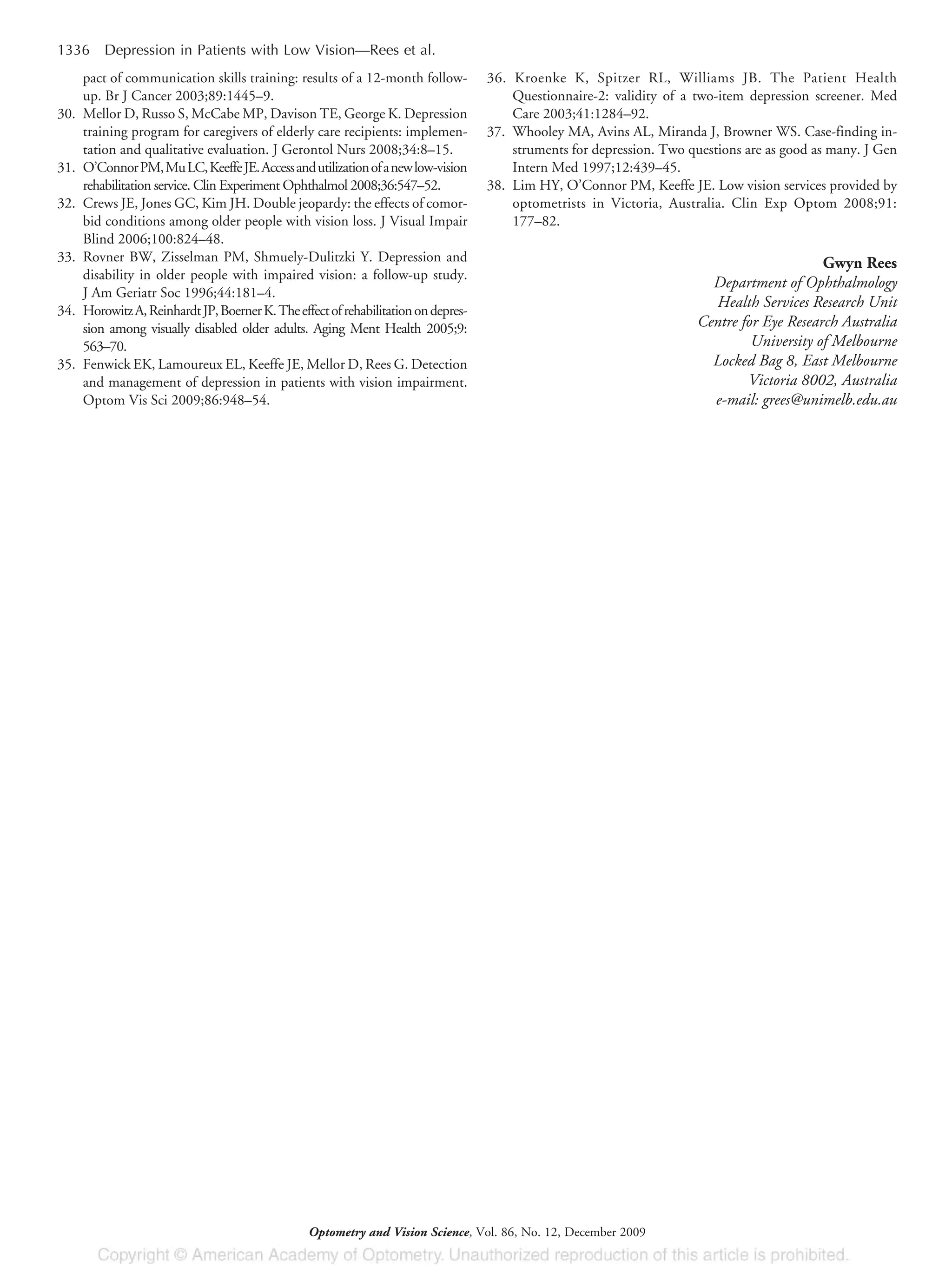 pact of communication skills training: results of a 12-month follow-
up. Br J Cancer 2003;89:1445–9.
30. Mellor D, Russo S, McCabe MP, Davison TE, George K. Depression
training program for caregivers of elderly care recipients: implemen-
tation and qualitative evaluation. J Gerontol Nurs 2008;34:8–15.
31. O’ConnorPM,MuLC,KeeffeJE.Accessandutilizationofanewlow-vision
rehabilitation service. Clin Experiment Ophthalmol 2008;36:547–52.
32. Crews JE, Jones GC, Kim JH. Double jeopardy: the effects of comor-
bid conditions among older people with vision loss. J Visual Impair
Blind 2006;100:824–48.
33. Rovner BW, Zisselman PM, Shmuely-Dulitzki Y. Depression and
disability in older people with impaired vision: a follow-up study.
J Am Geriatr Soc 1996;44:181–4.
34. HorowitzA,ReinhardtJP,BoernerK.Theeffectofrehabilitationondepres-
sion among visually disabled older adults. Aging Ment Health 2005;9:
563–70.
35. Fenwick EK, Lamoureux EL, Keeffe JE, Mellor D, Rees G. Detection
and management of depression in patients with vision impairment.
Optom Vis Sci 2009;86:948–54.
36. Kroenke K, Spitzer RL, Williams JB. The Patient Health
Questionnaire-2: validity of a two-item depression screener. Med
Care 2003;41:1284–92.
37. Whooley MA, Avins AL, Miranda J, Browner WS. Case-finding in-
struments for depression. Two questions are as good as many. J Gen
Intern Med 1997;12:439–45.
38. Lim HY, O’Connor PM, Keeffe JE. Low vision services provided by
optometrists in Victoria, Australia. Clin Exp Optom 2008;91:
177–82.
Gwyn Rees
Department of Ophthalmology
Health Services Research Unit
Centre for Eye Research Australia
University of Melbourne
Locked Bag 8, East Melbourne
Victoria 8002, Australia
e-mail: grees@unimelb.edu.au
1336 Depression in Patients with Low Vision—Rees et al.
Optometry and Vision Science, Vol. 86, No. 12, December 2009
 