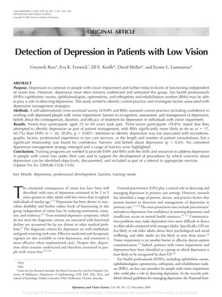 ORIGINAL ARTICLE
Detection of Depression in Patients with Low Vision
Gwyneth Rees*, Eva K. Fenwick†
, Jill E. Keeffe*, David Mellor*, and Ecosse L. Lamoureux*
ABSTRACT
Purpose. Depression is common in people with vision impairment and further reduces levels of functioning independent
of vision loss. However, depression most often remains undetected and untreated this group. Eye health professionals
(EHPs) (ophthalmic nurses, ophthalmologists, optometrists, and orthoptists) and rehabilitation workers (RWs) may be able
to play a role in detecting depression. This study aimed to identify current practice and investigate factors associated with
depression management strategies.
Methods. A self-administered cross-sectional survey of EHPs and RWs assessed current practice including confidence in
working with depressed people with vision impairment; barriers to recognition, assessment, and management of depression;
beliefs about the consequences, duration, and efficacy of treatment for depression in individuals with vision impariment.
Results. Ninety-four participants aged 23 to 69 years took part. Thirty-seven participants (39.8%) stated that they
attempted to identify depression as part of patient management, with RWs significantly more likely to do so (n ϭ 17,
60.7%) than EHPs (n ϭ 20, 30.8%; p ϭ 0.007). Intention to identify depression was not associated with sociodemo-
graphic factors, professional experience in eye care services, or the length and number of patient consultations, but a
significant relationship was found for confidence, barriers, and beliefs about depression (p Ͻ 0.05). No consistent
depression management strategy emerged and a range of barriers were highlighted.
Conclusions. Training programs are needed to provide EHPs and RWs with the skills and resources to address depression
in people with vision loss under their care and to support the development of procedures by which concerns about
depression can be identified objectively, documented, and included as part of a referral to appropriate services.
(Optom Vis Sci 2009;86:1328–1336)
Key Words: depression, professional development, barriers, training needs
T
he emotional consequences of vision loss have been well
described, with rates of depression estimated to be 2 to 5
times greater in older adults with low vision than in sighted
individuals of similar age.1–5
Depression has been shown to exac-
erbate disability and further reduce levels of functioning in this
group independent of vision loss, by reducing motivation, initia-
tive, and resiliency.6,7
Even minimal depressive symptoms, which
do not meet the diagnostic criteria, are associated with functional
decline not accounted for by eye disease or other medical prob-
lems.8
The diagnostic criteria for depression are well established,
and good screening tools exist. Effective medicinal and therapeutic
regimes are also available to treat depression, and treatment is
most effective when implemented early. Despite this, depres-
sion often remains undetected and therefore untreated in peo-
ple with vision loss.6,9,10
General practitioners (GPs) play a central role in detecting and
managing depression in primary care settings. However, research
has identified a range of patient, doctor, and practice factors that
present barriers to detection and management of depression in
primary care.11–13
The most prominent ones include practitioners’
attitudes to depression, low confidence in assessing depression, and
insufficient access to mental health resources.11–13
Communica-
tion problems may make depression even more difficult to detect
in older adults compared with younger adults. Specifically, GPs are
less likely to ask older adults about their psychological and social
wellbeing, and older adults are less likely to raise these issues.14
Vision impairment is yet another barrier to effective doctor–patient
communication.15
Indeed, patients with vision impairment and
depression have been identified as a group in which depression is
least likely to be recognized by their GP.16
Eye health professionals (EHPs), including ophthalmic nurses,
ophthalmologists, optometrists, orthoptists, and rehabilitation work-
ers (RWs), are key care providers for people with vision impairment
who could play a role in detecting depression. In the recently pub-
lished clinical guidelines for managing depression, the National Insti-
*PhD
†
MSc
Centre for Eye Research Australia, the Royal Victorian Eye and Ear Hospital, Uni-
versity of Melbourne, Department of Opthalmology (GR, EKF, JEK, ELL), and
School of Psychology, Deakin University (DM), Melbourne, Victoria, Australia.
1040-5488/09/8612-1328/0 VOL. 86, NO. 12, PP. 1328–1336
OPTOMETRY AND VISION SCIENCE
Copyright © 2009 American Academy of Optometry
Optometry and Vision Science, Vol. 86, No. 12, December 2009
 