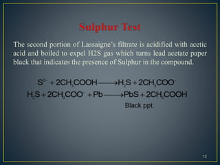 The second portion of Lassaigne’s filtrate is acidified with acetic
acid and boiled to expel H2S gas which turns lead acetate paper
black that indicates the presence of Sulphur in the compound.
12
 