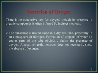 There is no conclusive test for oxygen, though its presence in
organic compounds is often inferred by indirect methods.
The substance is heated alone in a dry test-tube, preferably in
an atmosphere of nitrogen. Formation of droplets of water on
cooler parts of the tube obviously shows the presence of
oxygen. A negative result, however, does not necessarily show
the absence of oxygen.
15
 
