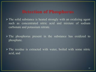 The solid substance is heated strongly with an oxidizing agent
such as concentrated nitric acid and mixture of sodium
carbonate and potassium nitrate.
The phosphorus present in the substance has oxidized to
phosphate.
The residue is extracted with water, boiled with some nitric
acid, and
17
 