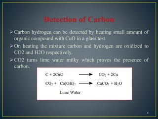 Carbon hydrogen can be detected by heating small amount of
organic compound with CuO in a glass test
On heating the mixture carbon and hydrogen are oxidized to
CO2 and H2O respectively.
CO2 turns lime water milky which proves the presence of
carbon.
4
 