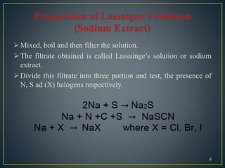 Mixed, boil and then filter the solution.
The filtrate obtained is called Lassainge’s solution or sodium
extract.
Divide this filtrate into three portion and test, the presence of
N, S ad (X) halogens respectively.
8
 