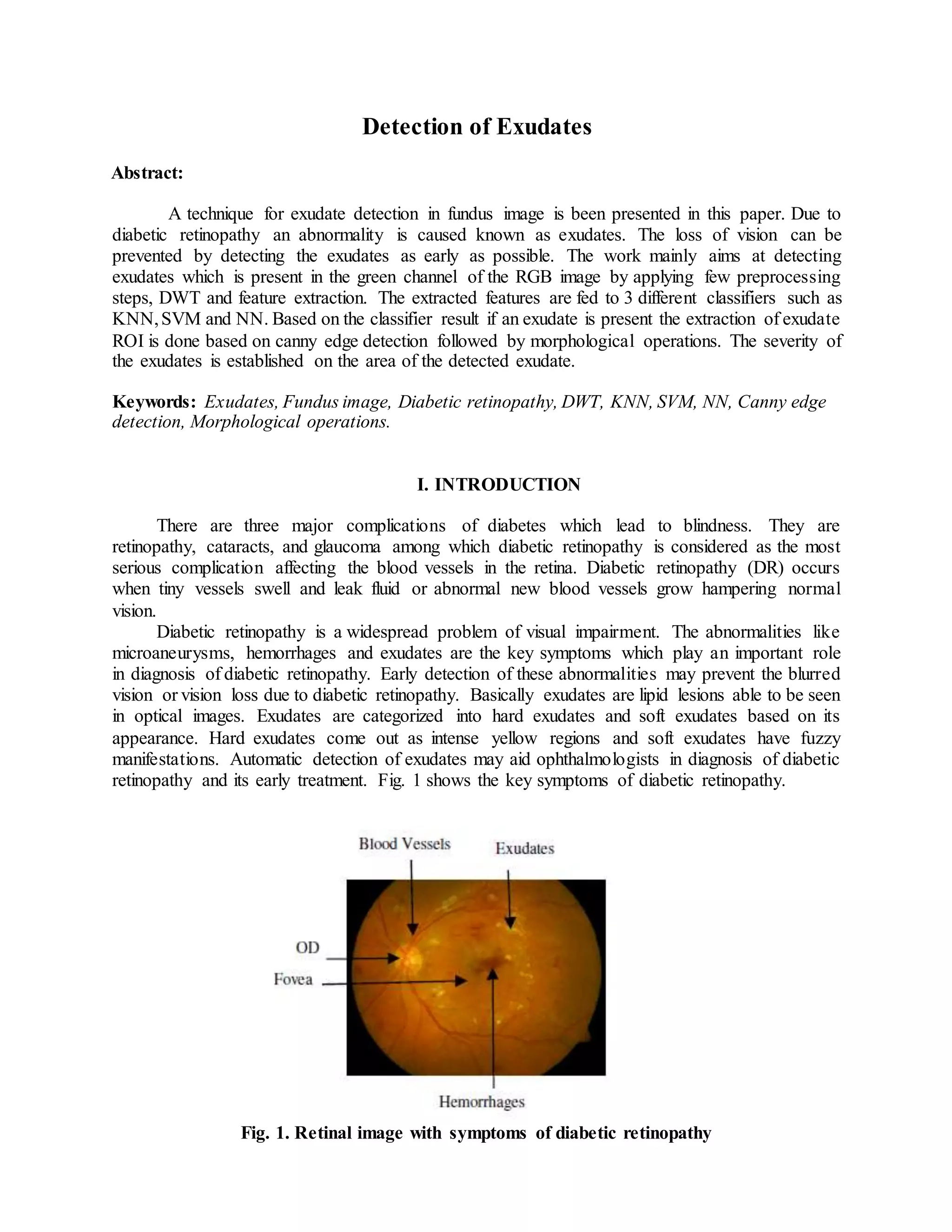Detection of Exudates
Abstract:
A technique for exudate detection in fundus image is been presented in this paper. Due to
diabetic retinopathy an abnormality is caused known as exudates. The loss of vision can be
prevented by detecting the exudates as early as possible. The work mainly aims at detecting
exudates which is present in the green channel of the RGB image by applying few preprocessing
steps, DWT and feature extraction. The extracted features are fed to 3 different classifiers such as
KNN,SVM and NN. Based on the classifier result if an exudate is present the extraction of exudate
ROI is done based on canny edge detection followed by morphological operations. The severity of
the exudates is established on the area of the detected exudate.
Keywords: Exudates, Fundus image, Diabetic retinopathy, DWT, KNN, SVM, NN, Canny edge
detection, Morphological operations.
I. INTRODUCTION
There are three major complications of diabetes which lead to blindness. They are
retinopathy, cataracts, and glaucoma among which diabetic retinopathy is considered as the most
serious complication affecting the blood vessels in the retina. Diabetic retinopathy (DR) occurs
when tiny vessels swell and leak fluid or abnormal new blood vessels grow hampering normal
vision.
Diabetic retinopathy is a widespread problem of visual impairment. The abnormalities like
microaneurysms, hemorrhages and exudates are the key symptoms which play an important role
in diagnosis of diabetic retinopathy. Early detection of these abnormalities may prevent the blurred
vision or vision loss due to diabetic retinopathy. Basically exudates are lipid lesions able to be seen
in optical images. Exudates are categorized into hard exudates and soft exudates based on its
appearance. Hard exudates come out as intense yellow regions and soft exudates have fuzzy
manifestations. Automatic detection of exudates may aid ophthalmologists in diagnosis of diabetic
retinopathy and its early treatment. Fig. 1 shows the key symptoms of diabetic retinopathy.
Fig. 1. Retinal image with symptoms of diabetic retinopathy
 