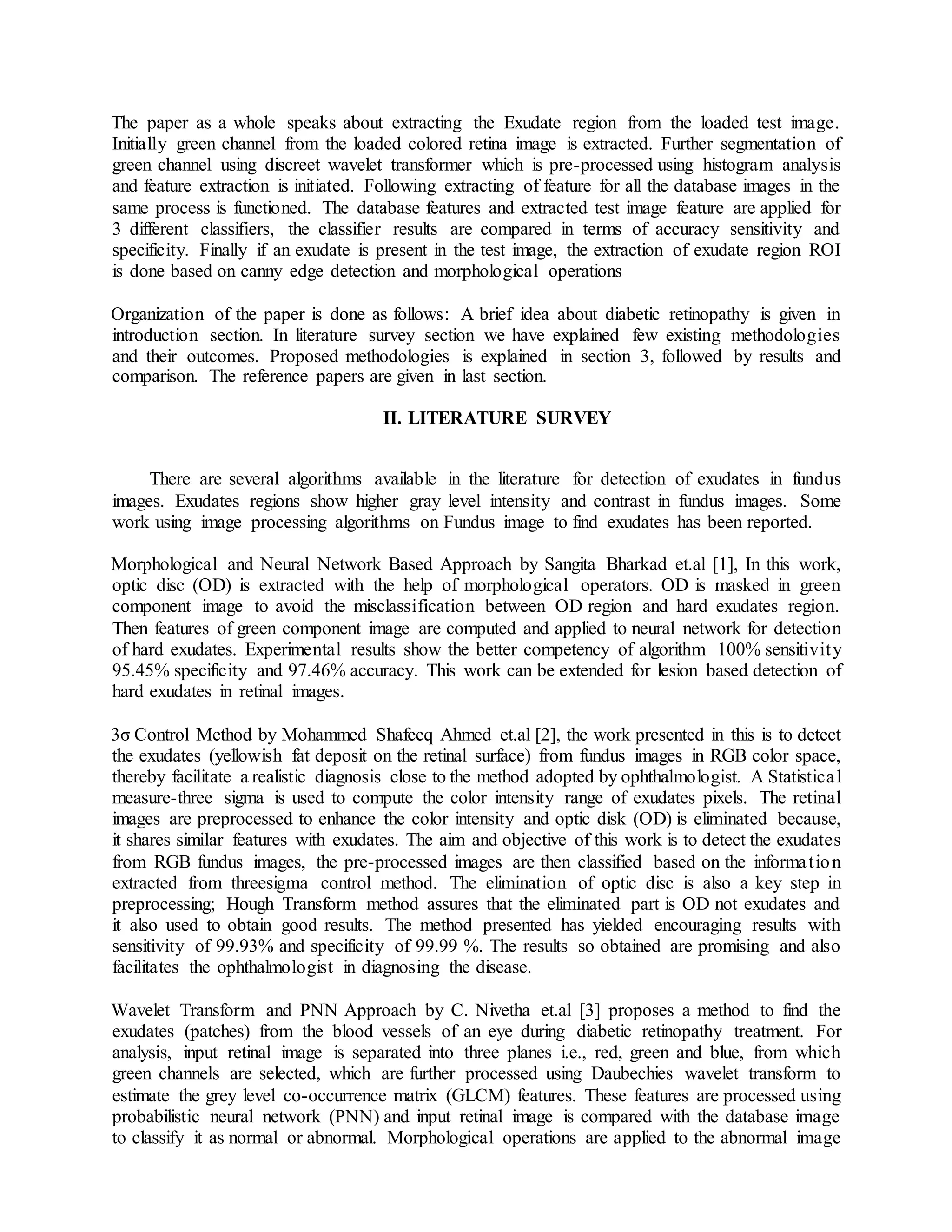 The paper as a whole speaks about extracting the Exudate region from the loaded test image.
Initially green channel from the loaded colored retina image is extracted. Further segmentation of
green channel using discreet wavelet transformer which is pre-processed using histogram analysis
and feature extraction is initiated. Following extracting of feature for all the database images in the
same process is functioned. The database features and extracted test image feature are applied for
3 different classifiers, the classifier results are compared in terms of accuracy sensitivity and
specificity. Finally if an exudate is present in the test image, the extraction of exudate region ROI
is done based on canny edge detection and morphological operations
Organization of the paper is done as follows: A brief idea about diabetic retinopathy is given in
introduction section. In literature survey section we have explained few existing methodologies
and their outcomes. Proposed methodologies is explained in section 3, followed by results and
comparison. The reference papers are given in last section.
II. LITERATURE SURVEY
There are several algorithms available in the literature for detection of exudates in fundus
images. Exudates regions show higher gray level intensity and contrast in fundus images. Some
work using image processing algorithms on Fundus image to find exudates has been reported.
Morphological and Neural Network Based Approach by Sangita Bharkad et.al [1], In this work,
optic disc (OD) is extracted with the help of morphological operators. OD is masked in green
component image to avoid the misclassification between OD region and hard exudates region.
Then features of green component image are computed and applied to neural network for detection
of hard exudates. Experimental results show the better competency of algorithm 100% sensitivity
95.45% specificity and 97.46% accuracy. This work can be extended for lesion based detection of
hard exudates in retinal images.
3σ Control Method by Mohammed Shafeeq Ahmed et.al [2], the work presented in this is to detect
the exudates (yellowish fat deposit on the retinal surface) from fundus images in RGB color space,
thereby facilitate a realistic diagnosis close to the method adopted by ophthalmologist. A Statistical
measure-three sigma is used to compute the color intensity range of exudates pixels. The retinal
images are preprocessed to enhance the color intensity and optic disk (OD) is eliminated because,
it shares similar features with exudates. The aim and objective of this work is to detect the exudates
from RGB fundus images, the pre-processed images are then classified based on the information
extracted from threesigma control method. The elimination of optic disc is also a key step in
preprocessing; Hough Transform method assures that the eliminated part is OD not exudates and
it also used to obtain good results. The method presented has yielded encouraging results with
sensitivity of 99.93% and specificity of 99.99 %. The results so obtained are promising and also
facilitates the ophthalmologist in diagnosing the disease.
Wavelet Transform and PNN Approach by C. Nivetha et.al [3] proposes a method to find the
exudates (patches) from the blood vessels of an eye during diabetic retinopathy treatment. For
analysis, input retinal image is separated into three planes i.e., red, green and blue, from which
green channels are selected, which are further processed using Daubechies wavelet transform to
estimate the grey level co-occurrence matrix (GLCM) features. These features are processed using
probabilistic neural network (PNN) and input retinal image is compared with the database image
to classify it as normal or abnormal. Morphological operations are applied to the abnormal image
 