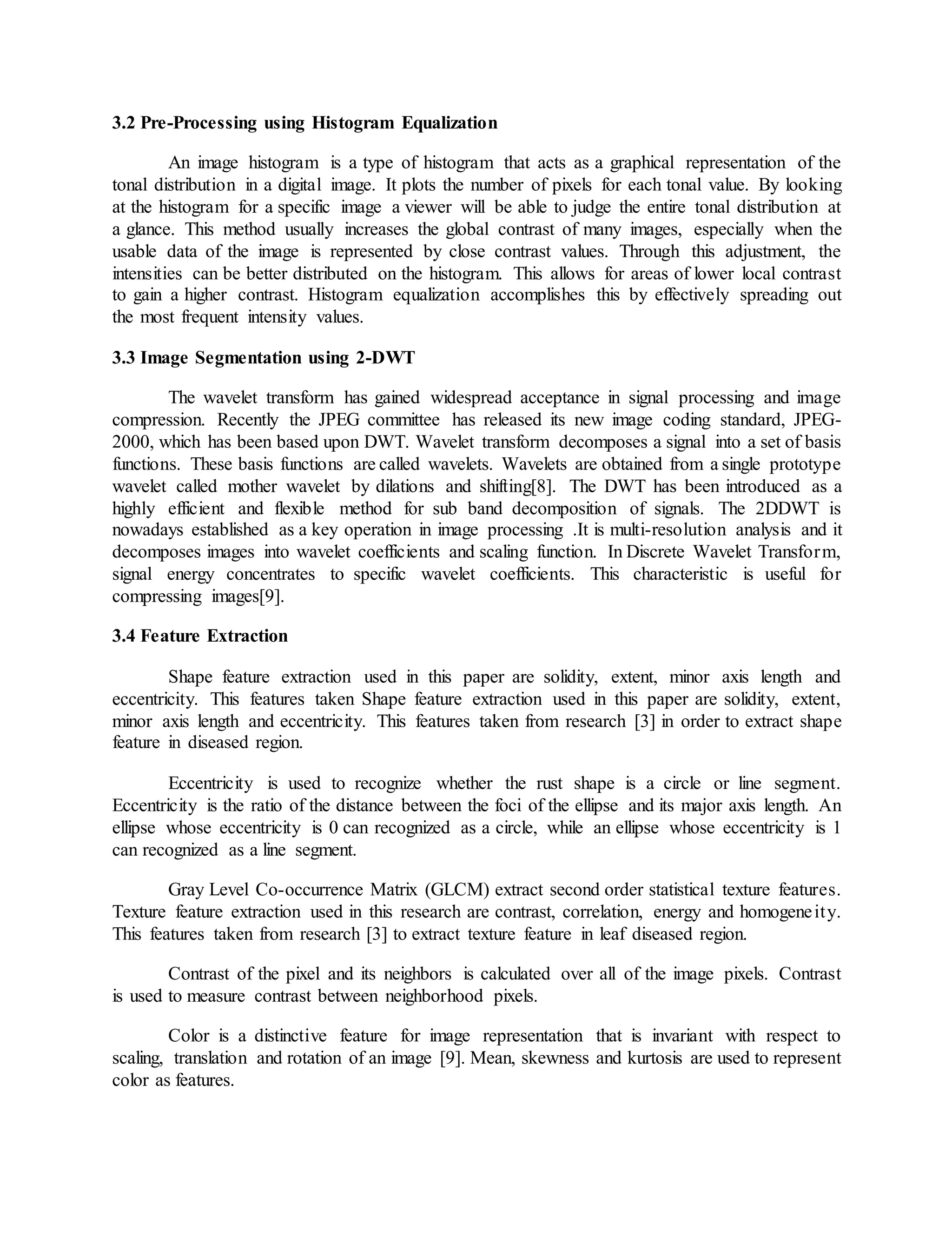 3.2 Pre-Processing using Histogram Equalization
An image histogram is a type of histogram that acts as a graphical representation of the
tonal distribution in a digital image. It plots the number of pixels for each tonal value. By looking
at the histogram for a specific image a viewer will be able to judge the entire tonal distribution at
a glance. This method usually increases the global contrast of many images, especially when the
usable data of the image is represented by close contrast values. Through this adjustment, the
intensities can be better distributed on the histogram. This allows for areas of lower local contrast
to gain a higher contrast. Histogram equalization accomplishes this by effectively spreading out
the most frequent intensity values.
3.3 Image Segmentation using 2-DWT
The wavelet transform has gained widespread acceptance in signal processing and image
compression. Recently the JPEG committee has released its new image coding standard, JPEG-
2000, which has been based upon DWT. Wavelet transform decomposes a signal into a set of basis
functions. These basis functions are called wavelets. Wavelets are obtained from a single prototype
wavelet called mother wavelet by dilations and shifting[8]. The DWT has been introduced as a
highly efficient and flexible method for sub band decomposition of signals. The 2DDWT is
nowadays established as a key operation in image processing .It is multi-resolution analysis and it
decomposes images into wavelet coefficients and scaling function. In Discrete Wavelet Transform,
signal energy concentrates to specific wavelet coefficients. This characteristic is useful for
compressing images[9].
3.4 Feature Extraction
Shape feature extraction used in this paper are solidity, extent, minor axis length and
eccentricity. This features taken Shape feature extraction used in this paper are solidity, extent,
minor axis length and eccentricity. This features taken from research [3] in order to extract shape
feature in diseased region.
Eccentricity is used to recognize whether the rust shape is a circle or line segment.
Eccentricity is the ratio of the distance between the foci of the ellipse and its major axis length. An
ellipse whose eccentricity is 0 can recognized as a circle, while an ellipse whose eccentricity is 1
can recognized as a line segment.
Gray Level Co-occurrence Matrix (GLCM) extract second order statistical texture features.
Texture feature extraction used in this research are contrast, correlation, energy and homogeneity.
This features taken from research [3] to extract texture feature in leaf diseased region.
Contrast of the pixel and its neighbors is calculated over all of the image pixels. Contrast
is used to measure contrast between neighborhood pixels.
Color is a distinctive feature for image representation that is invariant with respect to
scaling, translation and rotation of an image [9]. Mean, skewness and kurtosis are used to represent
color as features.
 