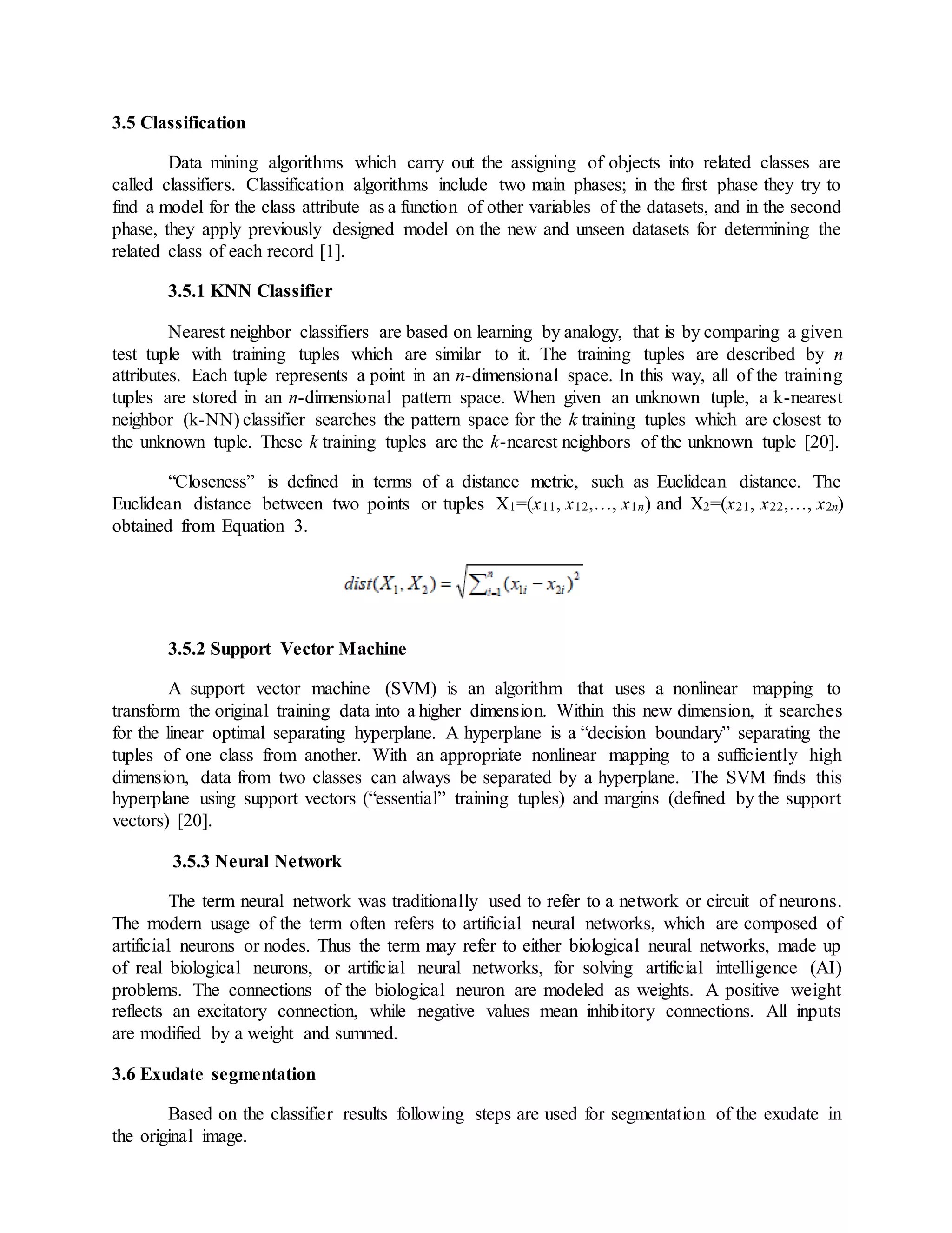 3.5 Classification
Data mining algorithms which carry out the assigning of objects into related classes are
called classifiers. Classification algorithms include two main phases; in the first phase they try to
find a model for the class attribute as a function of other variables of the datasets, and in the second
phase, they apply previously designed model on the new and unseen datasets for determining the
related class of each record [1].
3.5.1 KNN Classifier
Nearest neighbor classifiers are based on learning by analogy, that is by comparing a given
test tuple with training tuples which are similar to it. The training tuples are described by n
attributes. Each tuple represents a point in an n-dimensional space. In this way, all of the training
tuples are stored in an n-dimensional pattern space. When given an unknown tuple, a k-nearest
neighbor (k-NN) classifier searches the pattern space for the k training tuples which are closest to
the unknown tuple. These k training tuples are the k-nearest neighbors of the unknown tuple [20].
“Closeness” is defined in terms of a distance metric, such as Euclidean distance. The
Euclidean distance between two points or tuples X1=(x11, x12,…, x1n) and X2=(x21, x22,…, x2n)
obtained from Equation 3.
3.5.2 Support Vector Machine
A support vector machine (SVM) is an algorithm that uses a nonlinear mapping to
transform the original training data into a higher dimension. Within this new dimension, it searches
for the linear optimal separating hyperplane. A hyperplane is a “decision boundary” separating the
tuples of one class from another. With an appropriate nonlinear mapping to a sufficiently high
dimension, data from two classes can always be separated by a hyperplane. The SVM finds this
hyperplane using support vectors (“essential” training tuples) and margins (defined by the support
vectors) [20].
3.5.3 Neural Network
The term neural network was traditionally used to refer to a network or circuit of neurons.
The modern usage of the term often refers to artificial neural networks, which are composed of
artificial neurons or nodes. Thus the term may refer to either biological neural networks, made up
of real biological neurons, or artificial neural networks, for solving artificial intelligence (AI)
problems. The connections of the biological neuron are modeled as weights. A positive weight
reflects an excitatory connection, while negative values mean inhibitory connections. All inputs
are modified by a weight and summed.
3.6 Exudate segmentation
Based on the classifier results following steps are used for segmentation of the exudate in
the original image.
 