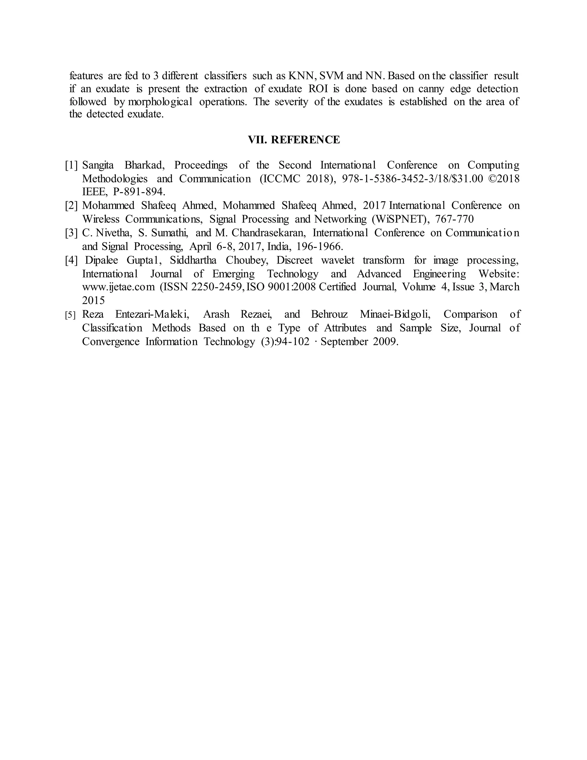 features are fed to 3 different classifiers such as KNN, SVM and NN. Based on the classifier result
if an exudate is present the extraction of exudate ROI is done based on canny edge detection
followed by morphological operations. The severity of the exudates is established on the area of
the detected exudate.
VII. REFERENCE
[1] Sangita Bharkad, Proceedings of the Second International Conference on Computing
Methodologies and Communication (ICCMC 2018), 978-1-5386-3452-3/18/$31.00 ©2018
IEEE, P-891-894.
[2] Mohammed Shafeeq Ahmed, Mohammed Shafeeq Ahmed, 2017 International Conference on
Wireless Communications, Signal Processing and Networking (WiSPNET), 767-770
[3] C. Nivetha, S. Sumathi, and M. Chandrasekaran, International Conference on Communication
and Signal Processing, April 6-8, 2017, India, 196-1966.
[4] Dipalee Gupta1, Siddhartha Choubey, Discreet wavelet transform for image processing,
International Journal of Emerging Technology and Advanced Engineering Website:
www.ijetae.com (ISSN 2250-2459,ISO 9001:2008 Certified Journal, Volume 4, Issue 3, March
2015
[5] Reza Entezari-Maleki, Arash Rezaei, and Behrouz Minaei-Bidgoli, Comparison of
Classification Methods Based on th e Type of Attributes and Sample Size, Journal of
Convergence Information Technology (3):94-102 · September 2009.
 