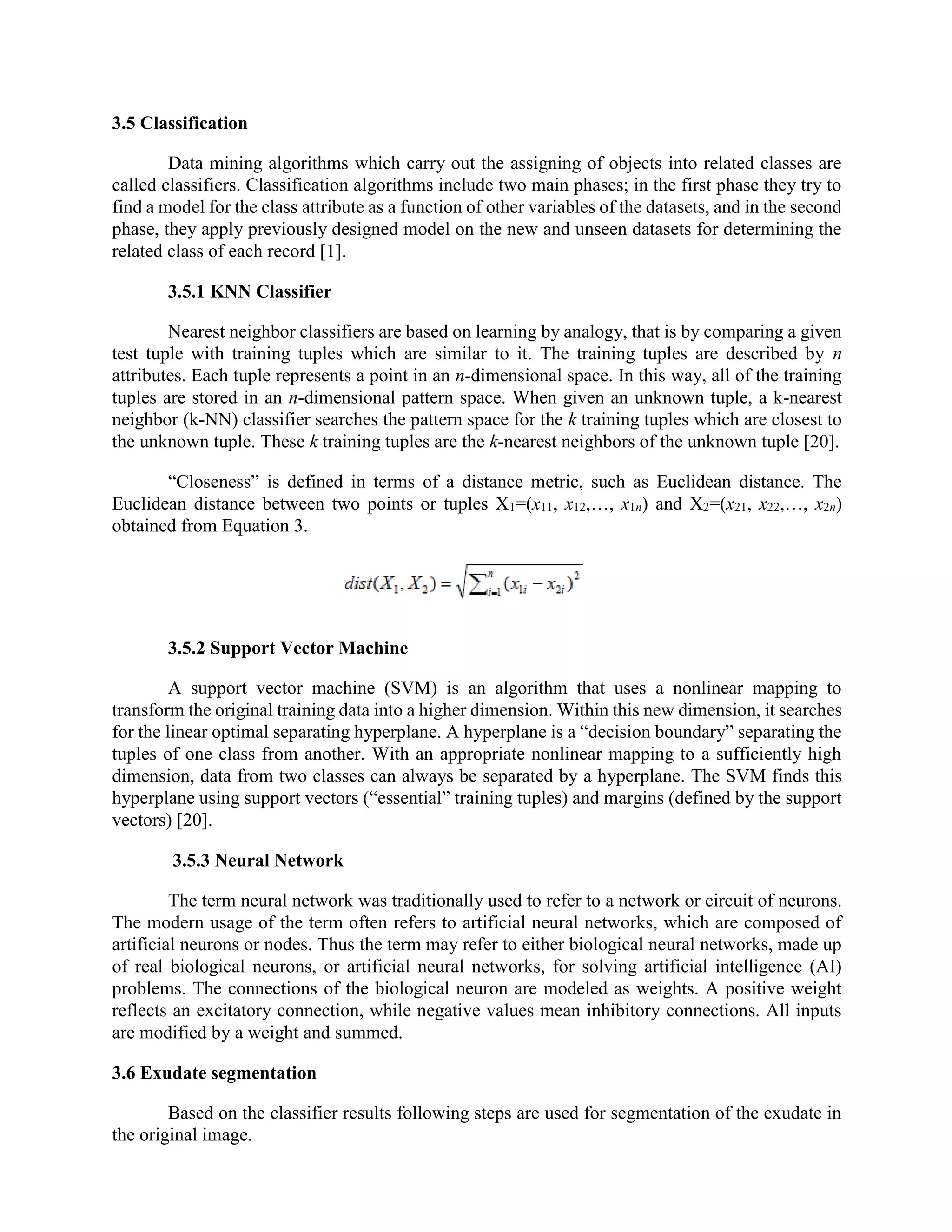 3.5 Classification
Data mining algorithms which carry out the assigning of objects into related classes are
called classifiers. Classification algorithms include two main phases; in the first phase they try to
find a model for the class attribute as a function of other variables of the datasets, and in the second
phase, they apply previously designed model on the new and unseen datasets for determining the
related class of each record [1].
3.5.1 KNN Classifier
Nearest neighbor classifiers are based on learning by analogy, that is by comparing a given
test tuple with training tuples which are similar to it. The training tuples are described by n
attributes. Each tuple represents a point in an n-dimensional space. In this way, all of the training
tuples are stored in an n-dimensional pattern space. When given an unknown tuple, a k-nearest
neighbor (k-NN) classifier searches the pattern space for the k training tuples which are closest to
the unknown tuple. These k training tuples are the k-nearest neighbors of the unknown tuple [20].
“Closeness” is defined in terms of a distance metric, such as Euclidean distance. The
Euclidean distance between two points or tuples X1=(x11, x12,…, x1n) and X2=(x21, x22,…, x2n)
obtained from Equation 3.
3.5.2 Support Vector Machine
A support vector machine (SVM) is an algorithm that uses a nonlinear mapping to
transform the original training data into a higher dimension. Within this new dimension, it searches
for the linear optimal separating hyperplane. A hyperplane is a “decision boundary” separating the
tuples of one class from another. With an appropriate nonlinear mapping to a sufficiently high
dimension, data from two classes can always be separated by a hyperplane. The SVM finds this
hyperplane using support vectors (“essential” training tuples) and margins (defined by the support
vectors) [20].
3.5.3 Neural Network
The term neural network was traditionally used to refer to a network or circuit of neurons.
The modern usage of the term often refers to artificial neural networks, which are composed of
artificial neurons or nodes. Thus the term may refer to either biological neural networks, made up
of real biological neurons, or artificial neural networks, for solving artificial intelligence (AI)
problems. The connections of the biological neuron are modeled as weights. A positive weight
reflects an excitatory connection, while negative values mean inhibitory connections. All inputs
are modified by a weight and summed.
3.6 Exudate segmentation
Based on the classifier results following steps are used for segmentation of the exudate in
the original image.
 