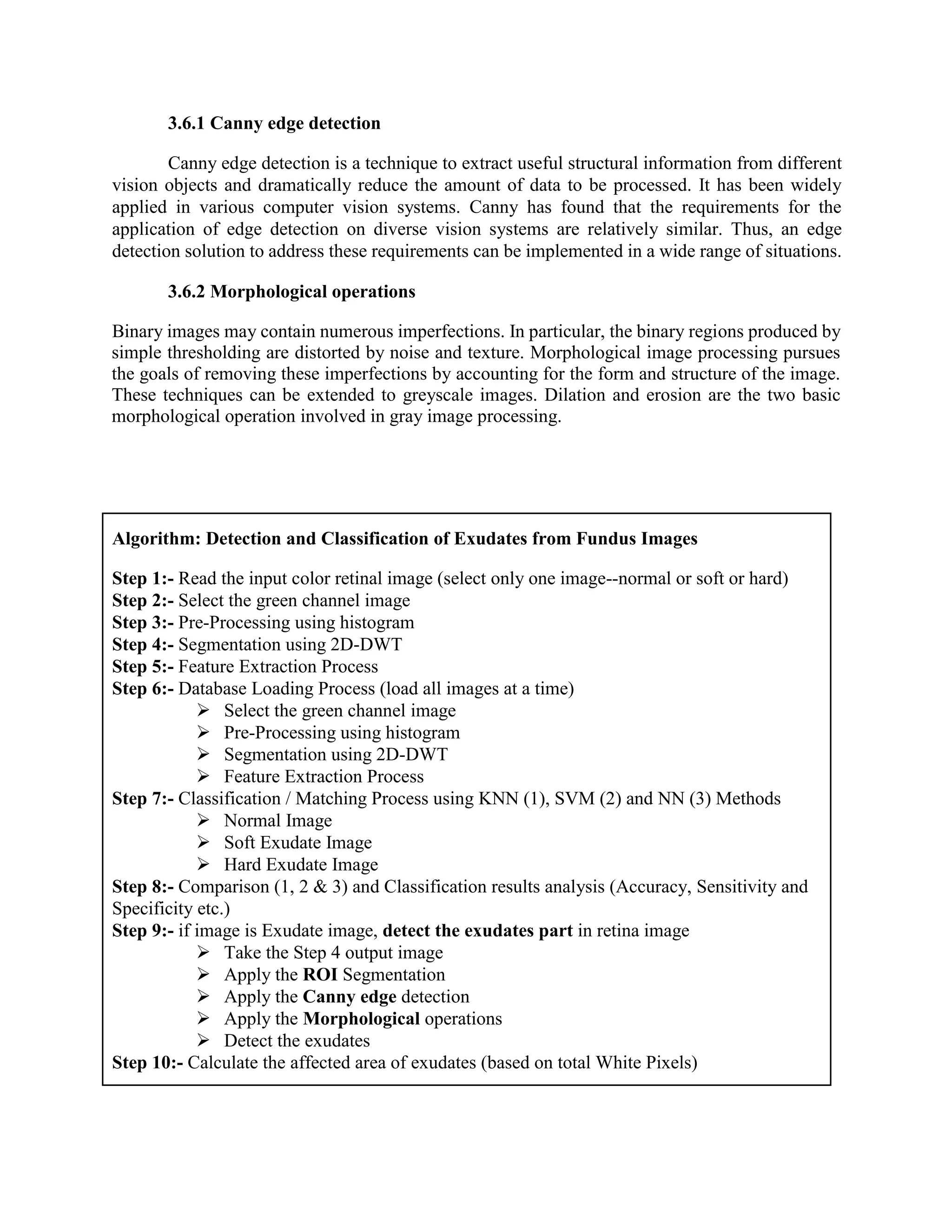 3.6.1 Canny edge detection
Canny edge detection is a technique to extract useful structural information from different
vision objects and dramatically reduce the amount of data to be processed. It has been widely
applied in various computer vision systems. Canny has found that the requirements for the
application of edge detection on diverse vision systems are relatively similar. Thus, an edge
detection solution to address these requirements can be implemented in a wide range of situations.
3.6.2 Morphological operations
Binary images may contain numerous imperfections. In particular, the binary regions produced by
simple thresholding are distorted by noise and texture. Morphological image processing pursues
the goals of removing these imperfections by accounting for the form and structure of the image.
These techniques can be extended to greyscale images. Dilation and erosion are the two basic
morphological operation involved in gray image processing.
Algorithm: Detection and Classification of Exudates from Fundus Images
Step 1:- Read the input color retinal image (select only one image--normal or soft or hard)
Step 2:- Select the green channel image
Step 3:- Pre-Processing using histogram
Step 4:- Segmentation using 2D-DWT
Step 5:- Feature Extraction Process
Step 6:- Database Loading Process (load all images at a time)
 Select the green channel image
 Pre-Processing using histogram
 Segmentation using 2D-DWT
 Feature Extraction Process
Step 7:- Classification / Matching Process using KNN (1), SVM (2) and NN (3) Methods
 Normal Image
 Soft Exudate Image
 Hard Exudate Image
Step 8:- Comparison (1, 2 & 3) and Classification results analysis (Accuracy, Sensitivity and
Specificity etc.)
Step 9:- if image is Exudate image, detect the exudates part in retina image
 Take the Step 4 output image
 Apply the ROI Segmentation
 Apply the Canny edge detection
 Apply the Morphological operations
 Detect the exudates
Step 10:- Calculate the affected area of exudates (based on total White Pixels)
 