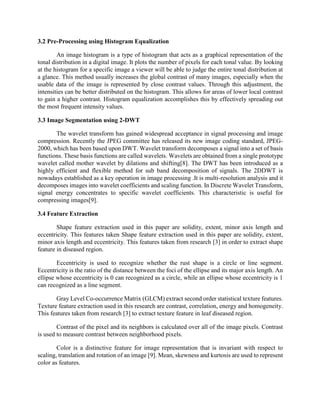3.2 Pre-Processing using Histogram Equalization
An image histogram is a type of histogram that acts as a graphical representation of the
tonal distribution in a digital image. It plots the number of pixels for each tonal value. By looking
at the histogram for a specific image a viewer will be able to judge the entire tonal distribution at
a glance. This method usually increases the global contrast of many images, especially when the
usable data of the image is represented by close contrast values. Through this adjustment, the
intensities can be better distributed on the histogram. This allows for areas of lower local contrast
to gain a higher contrast. Histogram equalization accomplishes this by effectively spreading out
the most frequent intensity values.
3.3 Image Segmentation using 2-DWT
The wavelet transform has gained widespread acceptance in signal processing and image
compression. Recently the JPEG committee has released its new image coding standard, JPEG-
2000, which has been based upon DWT. Wavelet transform decomposes a signal into a set of basis
functions. These basis functions are called wavelets. Wavelets are obtained from a single prototype
wavelet called mother wavelet by dilations and shifting[8]. The DWT has been introduced as a
highly efficient and flexible method for sub band decomposition of signals. The 2DDWT is
nowadays established as a key operation in image processing .It is multi-resolution analysis and it
decomposes images into wavelet coefficients and scaling function. In Discrete Wavelet Transform,
signal energy concentrates to specific wavelet coefficients. This characteristic is useful for
compressing images[9].
3.4 Feature Extraction
Shape feature extraction used in this paper are solidity, extent, minor axis length and
eccentricity. This features taken Shape feature extraction used in this paper are solidity, extent,
minor axis length and eccentricity. This features taken from research [3] in order to extract shape
feature in diseased region.
Eccentricity is used to recognize whether the rust shape is a circle or line segment.
Eccentricity is the ratio of the distance between the foci of the ellipse and its major axis length. An
ellipse whose eccentricity is 0 can recognized as a circle, while an ellipse whose eccentricity is 1
can recognized as a line segment.
Gray Level Co-occurrence Matrix (GLCM) extract second order statistical texture features.
Texture feature extraction used in this research are contrast, correlation, energy and homogeneity.
This features taken from research [3] to extract texture feature in leaf diseased region.
Contrast of the pixel and its neighbors is calculated over all of the image pixels. Contrast
is used to measure contrast between neighborhood pixels.
Color is a distinctive feature for image representation that is invariant with respect to
scaling, translation and rotation of an image [9]. Mean, skewness and kurtosis are used to represent
color as features.
 