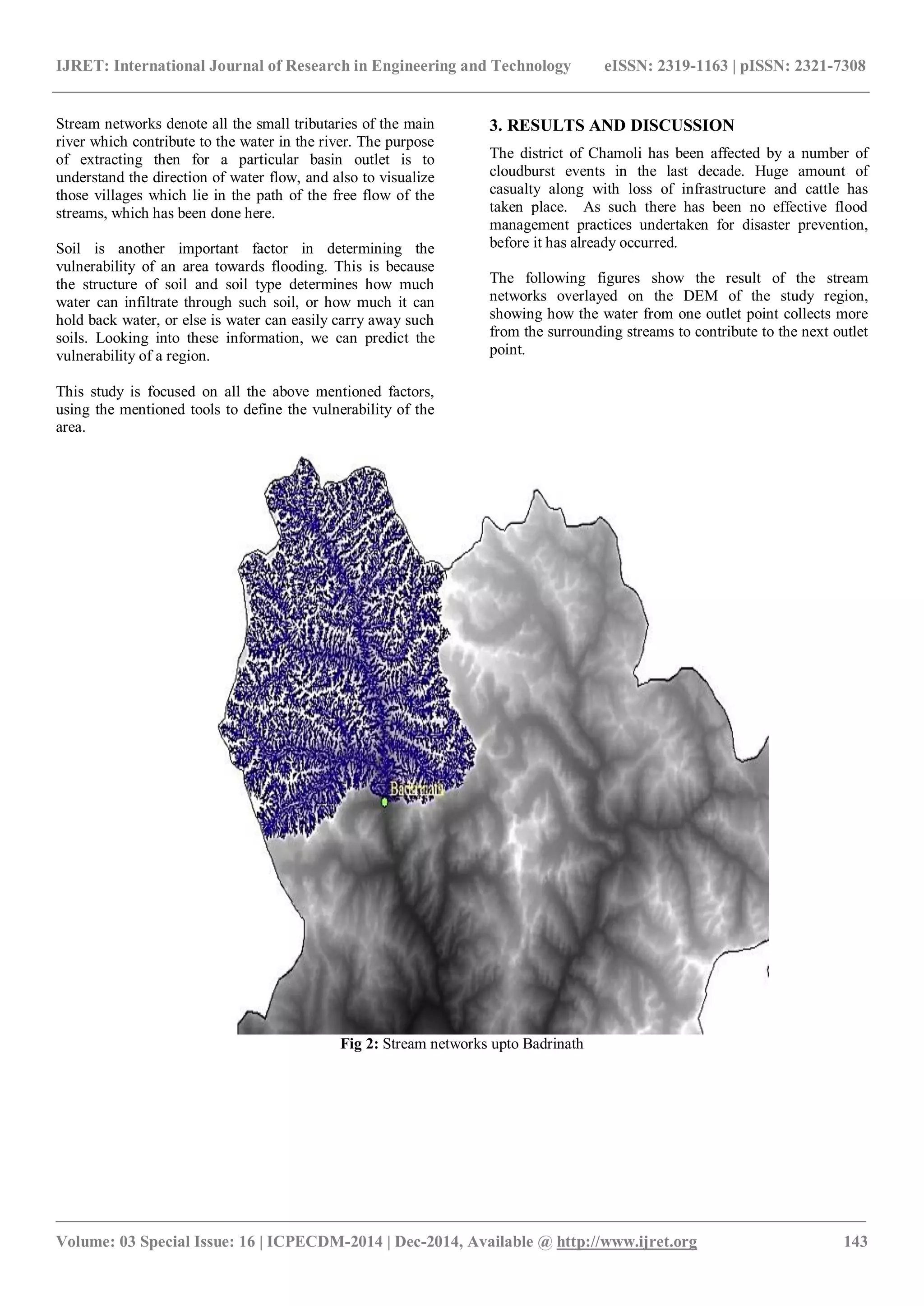 IJRET: International Journal of Research in Engineering and Technology eISSN: 2319-1163 | pISSN: 2321-7308
_______________________________________________________________________________________
Volume: 03 Special Issue: 16 | ICPECDM-2014 | Dec-2014, Available @ http://www.ijret.org 143
Stream networks denote all the small tributaries of the main
river which contribute to the water in the river. The purpose
of extracting then for a particular basin outlet is to
understand the direction of water flow, and also to visualize
those villages which lie in the path of the free flow of the
streams, which has been done here.
Soil is another important factor in determining the
vulnerability of an area towards flooding. This is because
the structure of soil and soil type determines how much
water can infiltrate through such soil, or how much it can
hold back water, or else is water can easily carry away such
soils. Looking into these information, we can predict the
vulnerability of a region.
This study is focused on all the above mentioned factors,
using the mentioned tools to define the vulnerability of the
area.
3. RESULTS AND DISCUSSION
The district of Chamoli has been affected by a number of
cloudburst events in the last decade. Huge amount of
casualty along with loss of infrastructure and cattle has
taken place. As such there has been no effective flood
management practices undertaken for disaster prevention,
before it has already occurred.
The following figures show the result of the stream
networks overlayed on the DEM of the study region,
showing how the water from one outlet point collects more
from the surrounding streams to contribute to the next outlet
point.
Fig 2: Stream networks upto Badrinath
 
