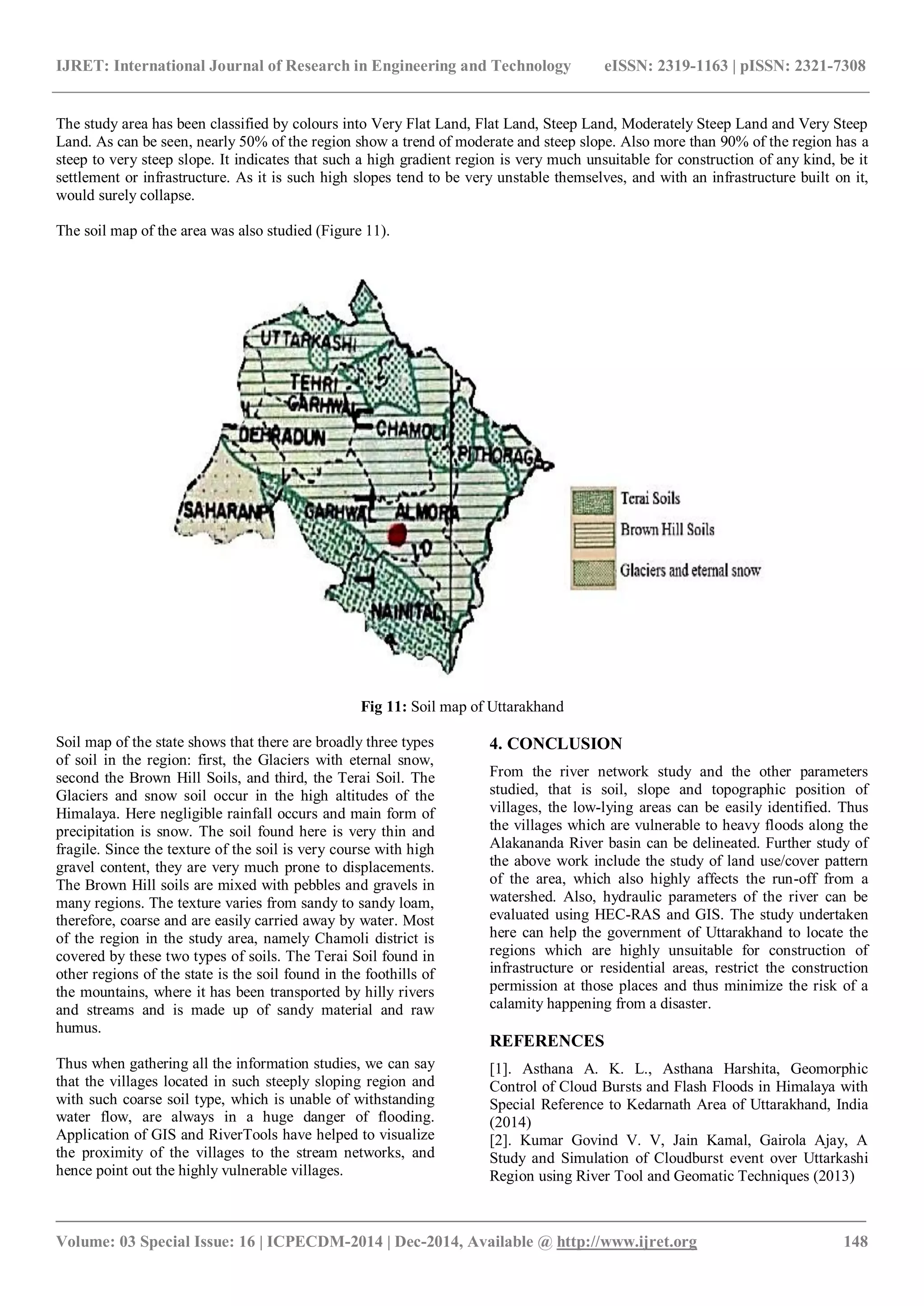 IJRET: International Journal of Research in Engineering and Technology eISSN: 2319-1163 | pISSN: 2321-7308
_______________________________________________________________________________________
Volume: 03 Special Issue: 16 | ICPECDM-2014 | Dec-2014, Available @ http://www.ijret.org 148
The study area has been classified by colours into Very Flat Land, Flat Land, Steep Land, Moderately Steep Land and Very Steep
Land. As can be seen, nearly 50% of the region show a trend of moderate and steep slope. Also more than 90% of the region has a
steep to very steep slope. It indicates that such a high gradient region is very much unsuitable for construction of any kind, be it
settlement or infrastructure. As it is such high slopes tend to be very unstable themselves, and with an infrastructure built on it,
would surely collapse.
The soil map of the area was also studied (Figure 11).
Fig 11: Soil map of Uttarakhand
Soil map of the state shows that there are broadly three types
of soil in the region: first, the Glaciers with eternal snow,
second the Brown Hill Soils, and third, the Terai Soil. The
Glaciers and snow soil occur in the high altitudes of the
Himalaya. Here negligible rainfall occurs and main form of
precipitation is snow. The soil found here is very thin and
fragile. Since the texture of the soil is very course with high
gravel content, they are very much prone to displacements.
The Brown Hill soils are mixed with pebbles and gravels in
many regions. The texture varies from sandy to sandy loam,
therefore, coarse and are easily carried away by water. Most
of the region in the study area, namely Chamoli district is
covered by these two types of soils. The Terai Soil found in
other regions of the state is the soil found in the foothills of
the mountains, where it has been transported by hilly rivers
and streams and is made up of sandy material and raw
humus.
Thus when gathering all the information studies, we can say
that the villages located in such steeply sloping region and
with such coarse soil type, which is unable of withstanding
water flow, are always in a huge danger of flooding.
Application of GIS and RiverTools have helped to visualize
the proximity of the villages to the stream networks, and
hence point out the highly vulnerable villages.
4. CONCLUSION
From the river network study and the other parameters
studied, that is soil, slope and topographic position of
villages, the low-lying areas can be easily identified. Thus
the villages which are vulnerable to heavy floods along the
Alakananda River basin can be delineated. Further study of
the above work include the study of land use/cover pattern
of the area, which also highly affects the run-off from a
watershed. Also, hydraulic parameters of the river can be
evaluated using HEC-RAS and GIS. The study undertaken
here can help the government of Uttarakhand to locate the
regions which are highly unsuitable for construction of
infrastructure or residential areas, restrict the construction
permission at those places and thus minimize the risk of a
calamity happening from a disaster.
REFERENCES
[1]. Asthana A. K. L., Asthana Harshita, Geomorphic
Control of Cloud Bursts and Flash Floods in Himalaya with
Special Reference to Kedarnath Area of Uttarakhand, India
(2014)
[2]. Kumar Govind V. V, Jain Kamal, Gairola Ajay, A
Study and Simulation of Cloudburst event over Uttarkashi
Region using River Tool and Geomatic Techniques (2013)
 