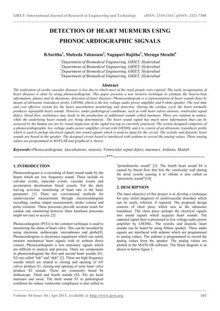 IJRET: International Journal of Research in Engineering and Technology eISSN: 2319-1163 | pISSN: 2321-7308
_______________________________________________________________________________________
Volume: 04 Issue: 04 | Apr-2015, Available @ http://www.ijret.org 547
DETECTION OF HEART MURMURS USING
PHONOCARDIOGRAPHIC SIGNALS
B.Saritha1
, Mufeeda Tabassum2
, Nagapuri Rajitha3
, Merugu Shruthi4
1
Department of Biomedical Engineering, GRIET, Hyderabad
2
Department of Biomedical Engineering, GRIET, Hyderabad
3
Department of Biomedical Engineering, GRIET, Hyderabad
4
Department of Biomedical Engineering, GRIET, Hyderabad
Abstract
The realization of cardio vascular diseases is low due to which most of the rural people were expired. The early recognisation of
heart diseases is done by using phonocardiogram. This paper presents a non invasive technique to estimate the beat-to-beat
information, phases and its durations, detection of heart diseases. Phonocardiogram is a representation of heart sounds done by
means of ultrasonic transducer probe, LM386L which is the low voltage audio power amplifier and 8 ohms speaker. The real time
and cost effective system for the heart auscultation monitoring and detection. During the cardiac cycle the heart normally
produces repeatable heart sounds. However, under pathological conditions, such as with heart valves stenosis, ventricular septal
defect, blood flow, turbulence may leads to the production of additional sounds called murmurs. These are random in nature,
while the underlying heart sounds are being deterministic. The heart sound signal has much more information that can be
assessed by the human ear are by visual inspection of the signal tracing as currently practiced. The system designed comprises of
a phonocardiographic low voltage audio power amplifier circuit with LM386L and it is consist of an ultrasonic transducer probe
which is used to pickup electrical signals into sound signals which is used as input for the circuit. The systolic and diastolic heart
sounds are heard in the speaker. The designed circuit board is interfaced with arduino to record the analog values. These analog
values are programmed in MATLAB and graphical is shown.
Keywords:-Phonocardiogram, Auscultations, stenosis, Ventricular septal defect, murmurs, Arduino, Matlab
---------------------------------------------------------------------***--------------------------------------------------------------------
1. INTRODUCTION
Phonocardiogram is a recording of heart sound made by the
hearts which are low frequency sound. These include its
valvular events, muscular events, vascular events and
acceleration deceleration blood vessels. For the daily
leaving activities monitoring of heart rate is the basic
parameter. [1] There are conventional methods for
cardiovascular measurement through electrocardiogram
recording, cardiac output measurement, stroke volume and
pulse oximeter. These processes provide accurate result for
cardiac rate monitoring however these hardware processes
might not easy to access. [2]
Phonocardiogram (PCG) is the common technique is used to
monitoring the status of heart valve. This can be recorded by
using electronic stethoscope, microphones and probe[9].
Phonocardiogram is electronics equipment which can easily
monitor mechanical heart signals with or without direct
contact. Phonocardiogram is non stationary signals which
are difficult to analyze and process. There are components
in phonocardiogram the first and second heart sounds (S1,
S2) are called “lub” and “dub” [2]. These are high frequency
sounds which are related to closing and opening of AV
valves produce S1, closing and opening of semi lunar valve
produce S2 sounds. These are commonly heard by
stethoscope .Third and fourth sounds (S3, S4) are heart
murmurs and noise. The third sound S3 in pathological
condition for reduce ventricular compliance is also called as
“protodiastolic sound” [3]. The fourth heart sound S4 is
caused by blood flow that hits the ventricular wall during
the atrial systole causing it to vibrate is also called as
“presistolic sound”[10].
2. DESCRIPTION
The main objective of this project is to develop a technique
for easy initial diagnosis of cardiovascular disorders which
can be easily referred, if required. The proposed design
consists of chest piece which acts as the ultrasonic
transducer .The chest piece pickups the electrical signals
into sound signals which acquires heart sounds. The
captured signal then is processed to low voltage audio power
amplifier by LM386L. The systolic and diastolic heart
sounds can be heard by using 8ohms speaker. These audio
signals are interfaced with arduino which are programmed
to analog values. The arduino is programmed to record the
analog values from the speaker. The analog values are
plotted in the MATLAB software. The block diagram is as
shown in below figure 1.
 