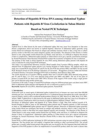 Journal of Biology, Agriculture and Healthcare www.iiste.org
ISSN 2224-3208 (Paper) ISSN 2225-093X (Online)
Vol.3, No.6, 2013
101
Detection of Hepatitis B Virus DNA among Abdominal Typhus
Patients with Hepatitis B Virus Co-Infection in Tuban District
Based on Nested PCR Technique
Supiana Dian Nurtjahyani1
,Retno Handajani2
1) Faculty of Teacher and Educational Science, Universitas PGRI Ronggolawe Tuban
2) Medical Faculty and Institute of Tropical Disease, Universitas Airlangga Surabaya
* E-mail of the corresponding author: diantbn@yahoo.co.id
Abstract
Typhoid fever is often known by the name of abdominal typhus that may cause liver disruption so that arise
disease complication which was known as typhoid hepatitis. Detection of abdominal typhus generally using
routine blood test techniques that based on antigen and antibody reactions which is take a long time to obtain
positive results so that these test cannot diagnose quickly and accurately. The detection of this disease in Tuban
district is only using simple routine blood tests (eg Widal), urine and feces; it is difficult to diagnose the disease
if there is complication. Abdominal typhus patients in Tuban district never got a specific examination technique
by Nested Polymerase Chain Reaction (Nested PCR) to detect the occurrence of hepatitis B virus co-infection.
The purpose of this study to detect hepatitis B virus DNA among abdominal typhus patients with hepatitis B
virus co-infection by using Nested PCR techniques.
This study is an experimental laboratory research. Blood samples from 9 positive HBsAg samples, which was
obtained from 30 abdominal typhus patients in R. Kusma Hospital of Tuban District. The method used in this
study was a nested PCR using primers P1 and P2 for the first PCR also primers HBV1 and HBV2 for the second
PCR. Research carried out at the Biology Laboratory of Universitas Ronggolawe (Unirow) Tuban and Institute
of Tropical Disease, Universitas Airlangga (ITD Unair) in Surabaya, from March to May 2009.
The results showed out of 9 positive HBsAg samples there were 4 (44.44%) HBV DNA detected using primer
pair P1 and P2 then 1 (11.11%) were detected using primer pair HBS1 and HBS2. The use of two pairs of
primers in nested PCR can detect more HBV DNA, because of the negative PCR results using a single primer
pair can be detected using another primer pair.
Conclusion of the study is usage of nested PCR technique using two different primer pairs can detect more HBV
DNA in abdominal typhus patients with hepatitis B virus co-infection as much as 55.55%.
Keywords: hepatitis B virus DNA, abdominal typhus patients, Nested PCR
1. Introduction
Salmonella typhi as causal agent of abdominal typhus (typhoid fever) in humans can cause more than 600,000
mortality per year. According to the data typhoid fever is a widespread disease throughout the world, especially in
tropical climates, which is still a worldwide health problem (Thong et al, 2002, Mirza et al, 2000, Wain, et al, 2003,
Ackers, 2000). Typhoid fever is often known by the name of abdominal typhus that may cause liver disruption so
that arise disease complication which was known as typhoid hepatitis (Medical Tribune, 2001).
Prevalence of abdominal typhus and hepatitis B in Tuban District is high. Data from medical records of R.
Kusma Hospital in 2004 as many as 205 abdominal typhus patients and 43 hepatitis patients, in 2005 increased
as many as 354 abdominal typhus patients and 437 hepatitis patients. Detection of abdominal typhus generally
using routine blood test techniques that based on antigen and antibody reactions which is take a long time to
obtain positive results so that these test cannot diagnose quickly and accurately. The detection of this disease in
Tuban district is only using simple routine blood tests (eg Widal), urine and feces; it is difficult to diagnose the
disease if there is complication. Abdominal typhus patients in Tuban district never got a special examination
technique by Nested Polymerase Chain Reaction (Nested PCR) to detect the occurrence of hepatitis B virus
co-infection.
Nested PCR is a DNA replication technique by DNA polymerase enzymes using two pairs of primers to amplify
fragments. The first primer pair will amplify a fragment that working as other conventional PCR. The second
primer pair is usually called nested primers (the primer pair was located in the first fragment) that bind within the
fragment of first PCR product to allow for amplification of second PCR product where the result is shorter than
 