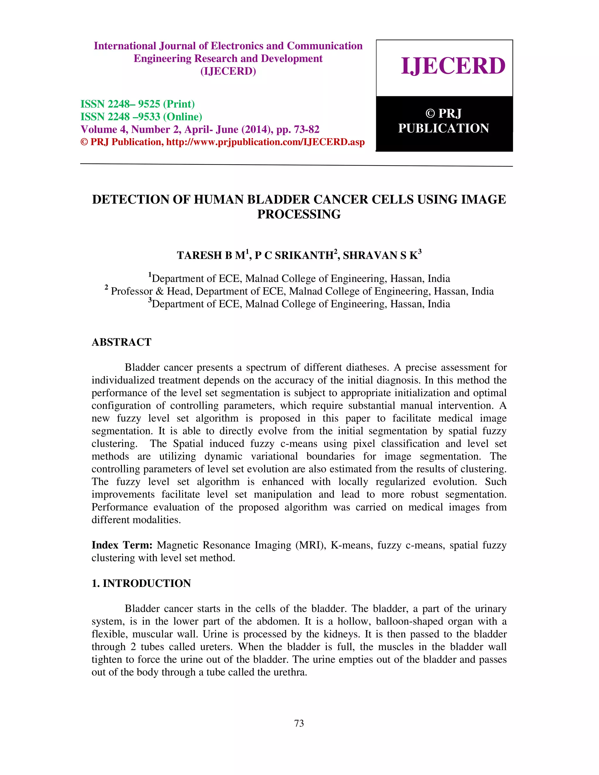 International Journal of Electronics and Communication Engineering Research and Development
(IJECERD), ISSN 2248-9525(Print), ISSN- 2248-9533 (Online) Volume 4, Number 2, April-June (2014)
73
DETECTION OF HUMAN BLADDER CANCER CELLS USING IMAGE
PROCESSING
TARESH B M1
, P C SRIKANTH2
, SHRAVAN S K3
1
Department of ECE, Malnad College of Engineering, Hassan, India
2
Professor & Head, Department of ECE, Malnad College of Engineering, Hassan, India
3
Department of ECE, Malnad College of Engineering, Hassan, India
ABSTRACT
Bladder cancer presents a spectrum of different diatheses. A precise assessment for
individualized treatment depends on the accuracy of the initial diagnosis. In this method the
performance of the level set segmentation is subject to appropriate initialization and optimal
configuration of controlling parameters, which require substantial manual intervention. A
new fuzzy level set algorithm is proposed in this paper to facilitate medical image
segmentation. It is able to directly evolve from the initial segmentation by spatial fuzzy
clustering. The Spatial induced fuzzy c-means using pixel classification and level set
methods are utilizing dynamic variational boundaries for image segmentation. The
controlling parameters of level set evolution are also estimated from the results of clustering.
The fuzzy level set algorithm is enhanced with locally regularized evolution. Such
improvements facilitate level set manipulation and lead to more robust segmentation.
Performance evaluation of the proposed algorithm was carried on medical images from
different modalities.
Index Term: Magnetic Resonance Imaging (MRI), K-means, fuzzy c-means, spatial fuzzy
clustering with level set method.
1. INTRODUCTION
Bladder cancer starts in the cells of the bladder. The bladder, a part of the urinary
system, is in the lower part of the abdomen. It is a hollow, balloon-shaped organ with a
flexible, muscular wall. Urine is processed by the kidneys. It is then passed to the bladder
through 2 tubes called ureters. When the bladder is full, the muscles in the bladder wall
tighten to force the urine out of the bladder. The urine empties out of the bladder and passes
out of the body through a tube called the urethra.
IJECERD
© PRJ
PUBLICATION
International Journal of Electronics and Communication
Engineering Research and Development
(IJECERD)
ISSN 2248– 9525 (Print)
ISSN 2248 –9533 (Online)
Volume 4, Number 2, April- June (2014), pp. 73-82
© PRJ Publication, http://www.prjpublication.com/IJECERD.asp
 