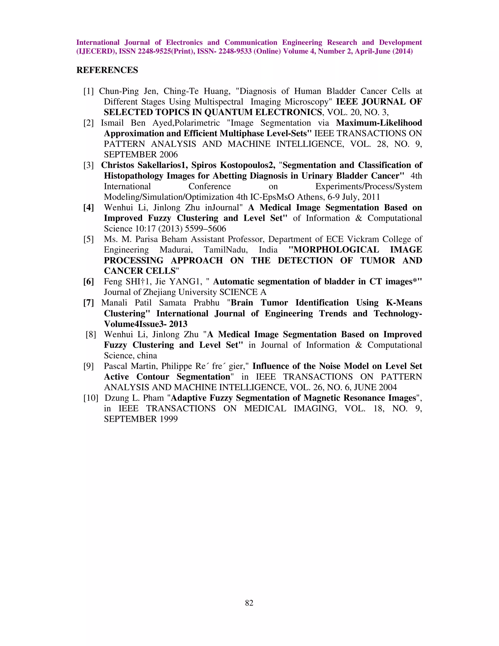 International Journal of Electronics and Communication Engineering Research and Development
(IJECERD), ISSN 2248-9525(Print), ISSN- 2248-9533 (Online) Volume 4, Number 2, April-June (2014)
82
REFERENCES
[1] Chun-Ping Jen, Ching-Te Huang, "Diagnosis of Human Bladder Cancer Cells at
Different Stages Using Multispectral Imaging Microscopy" IEEE JOURNAL OF
SELECTED TOPICS IN QUANTUM ELECTRONICS, VOL. 20, NO. 3,
[2] Ismail Ben Ayed,Polarimetric "Image Segmentation via Maximum-Likelihood
Approximation and Efficient Multiphase Level-Sets" IEEE TRANSACTIONS ON
PATTERN ANALYSIS AND MACHINE INTELLIGENCE, VOL. 28, NO. 9,
SEPTEMBER 2006
[3] Christos Sakellarios1, Spiros Kostopoulos2, "Segmentation and Classification of
Histopathology Images for Abetting Diagnosis in Urinary Bladder Cancer" 4th
International Conference on Experiments/Process/System
Modeling/Simulation/Optimization 4th IC-EpsMsO Athens, 6-9 July, 2011
[4] Wenhui Li, Jinlong Zhu inJournal" A Medical Image Segmentation Based on
Improved Fuzzy Clustering and Level Set" of Information & Computational
Science 10:17 (2013) 5599–5606
[5] Ms. M. Parisa Beham Assistant Professor, Department of ECE Vickram College of
Engineering Madurai, TamilNadu, India "MORPHOLOGICAL IMAGE
PROCESSING APPROACH ON THE DETECTION OF TUMOR AND
CANCER CELLS"
[6] Feng SHI†1, Jie YANG1, " Automatic segmentation of bladder in CT images*"
Journal of Zhejiang University SCIENCE A
[7] Manali Patil Samata Prabhu "Brain Tumor Identification Using K-Means
Clustering" International Journal of Engineering Trends and Technology-
Volume4Issue3- 2013
[8] Wenhui Li, Jinlong Zhu "A Medical Image Segmentation Based on Improved
Fuzzy Clustering and Level Set" in Journal of Information & Computational
Science, china
[9] Pascal Martin, Philippe Re´ fre´ gier," Influence of the Noise Model on Level Set
Active Contour Segmentation" in IEEE TRANSACTIONS ON PATTERN
ANALYSIS AND MACHINE INTELLIGENCE, VOL. 26, NO. 6, JUNE 2004
[10] Dzung L. Pham "Adaptive Fuzzy Segmentation of Magnetic Resonance Images",
in IEEE TRANSACTIONS ON MEDICAL IMAGING, VOL. 18, NO. 9,
SEPTEMBER 1999
 