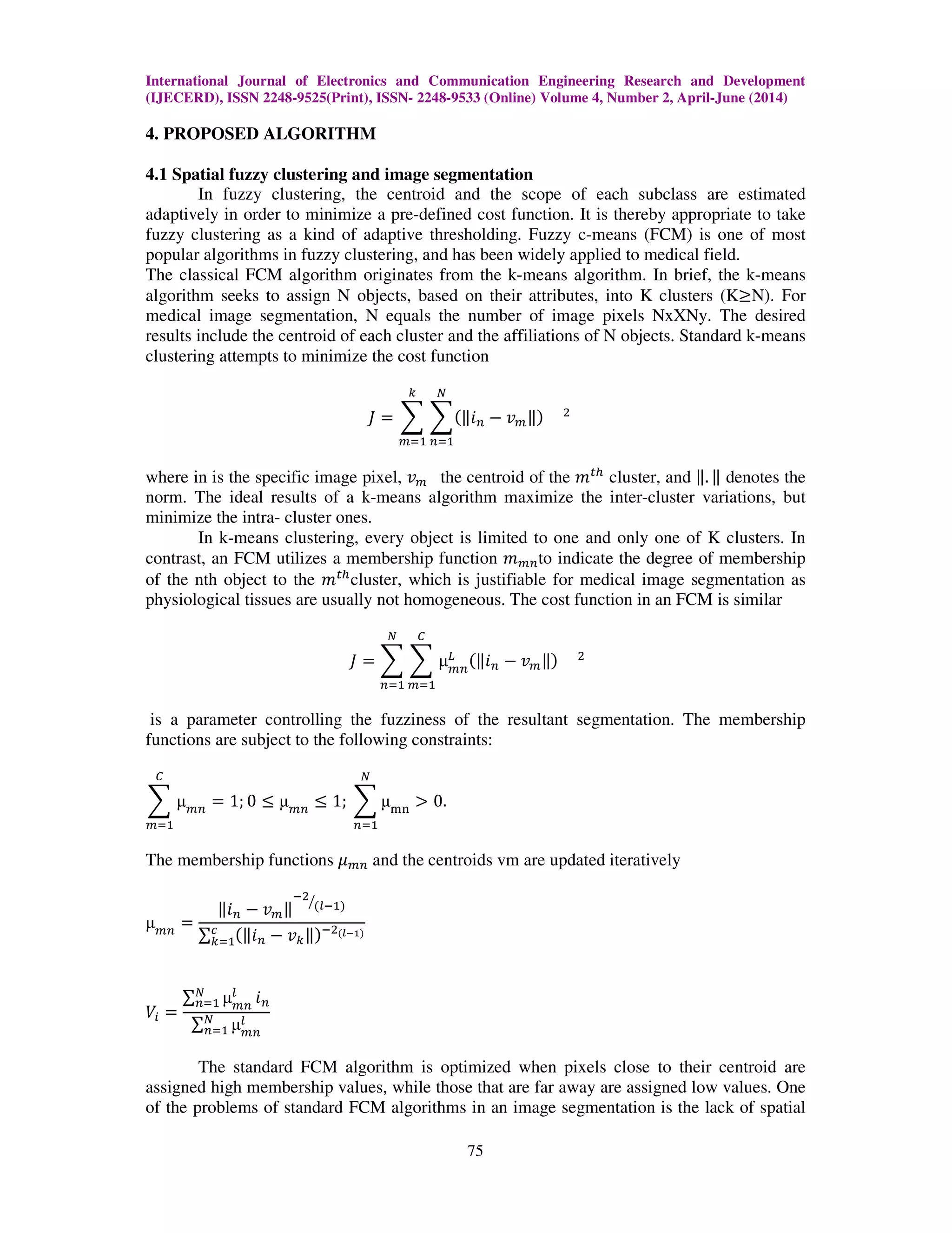 International Journal of Electronics and Communication Engineering Research and Development
(IJECERD), ISSN 2248-9525(Print), ISSN- 2248-9533 (Online) Volume 4, Number 2, April-June (2014)
75
4. PROPOSED ALGORITHM
4.1 Spatial fuzzy clustering and image segmentation
In fuzzy clustering, the centroid and the scope of each subclass are estimated
adaptively in order to minimize a pre-defined cost function. It is thereby appropriate to take
fuzzy clustering as a kind of adaptive thresholding. Fuzzy c-means (FCM) is one of most
popular algorithms in fuzzy clustering, and has been widely applied to medical field.
The classical FCM algorithm originates from the k-means algorithm. In brief, the k-means
algorithm seeks to assign N objects, based on their attributes, into K clusters (K൒N). For
medical image segmentation, N equals the number of image pixels NxXNy. The desired
results include the centroid of each cluster and the affiliations of N objects. Standard k-means
clustering attempts to minimize the cost function
‫ܬ‬ ൌ ෍ ෍ሺԡ݅௡ െ ‫ݒ‬௠ԡሻ ଶ
ே
௡ୀଵ
௞
௠ୀଵ
where in is the specific image pixel, ‫ݒ‬௠ the centroid of the ݉௧௛
cluster, and ԡ. ԡ denotes the
norm. The ideal results of a k-means algorithm maximize the inter-cluster variations, but
minimize the intra- cluster ones.
In k-means clustering, every object is limited to one and only one of K clusters. In
contrast, an FCM utilizes a membership function ݉௠௡to indicate the degree of membership
of the nth object to the ݉௧௛
cluster, which is justifiable for medical image segmentation as
physiological tissues are usually not homogeneous. The cost function in an FCM is similar
‫ܬ‬ ൌ ෍ ෍ µ௠௡
௅ ሺԡ݅௡ െ ‫ݒ‬௠ԡሻ ଶ
஼
௠ୀଵ
ே
௡ୀଵ
is a parameter controlling the fuzziness of the resultant segmentation. The membership
functions are subject to the following constraints:
෍ µ௠௡
஼
௠ୀଵ
ൌ 1; 0 ൑ µ௠௡
൑ 1; ෍ µ୫୬
ே
௡ୀଵ
൐ 0.
The membership functions ߤ௠௡ and the centroids vm are updated iteratively
µ௠௡
ൌ
ԡ݅௡ െ ‫ݒ‬௠ԡ
ିଶ
ሺ௟ିଵሻൗ
∑ ሺԡ݅௡ െ ‫ݒ‬௞ԡሻିଶሺ೗షభሻ௖
௞ୀଵ
ܸ௜ ൌ
∑ µ௠௡
௟ே
௡ୀଵ ݅௡
∑ µ௠௡
௟ே
௡ୀଵ
The standard FCM algorithm is optimized when pixels close to their centroid are
assigned high membership values, while those that are far away are assigned low values. One
of the problems of standard FCM algorithms in an image segmentation is the lack of spatial
 
