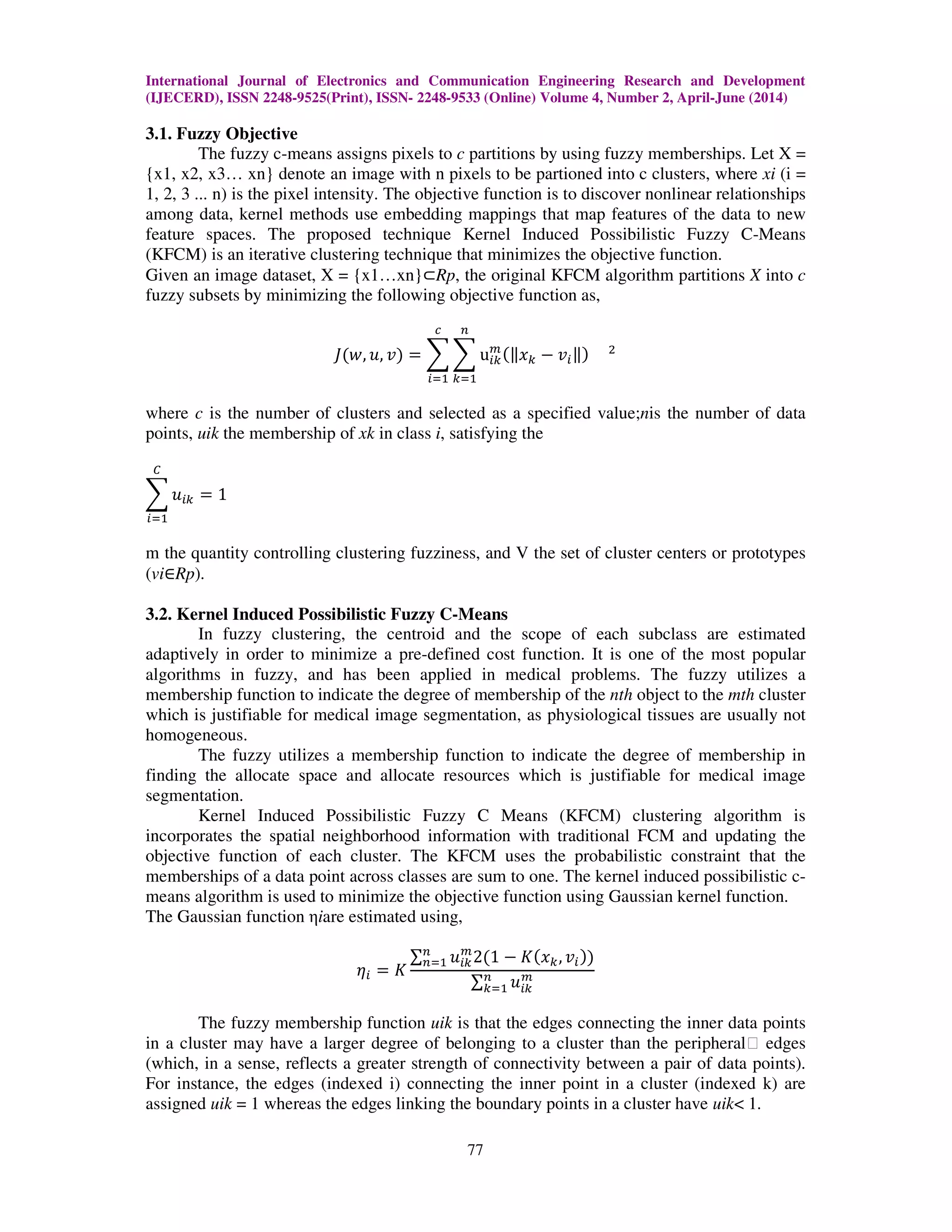 International Journal of Electronics and Communication Engineering Research and Development
(IJECERD), ISSN 2248-9525(Print), ISSN- 2248-9533 (Online) Volume 4, Number 2, April-June (2014)
77
3.1. Fuzzy Objective
The fuzzy c-means assigns pixels to c partitions by using fuzzy memberships. Let X =
{x1, x2, x3… xn} denote an image with n pixels to be partioned into c clusters, where xi (i =
1, 2, 3 ... n) is the pixel intensity. The objective function is to discover nonlinear relationships
among data, kernel methods use embedding mappings that map features of the data to new
feature spaces. The proposed technique Kernel Induced Possibilistic Fuzzy C-Means
(KFCM) is an iterative clustering technique that minimizes the objective function.
Given an image dataset, X = {x1…xn}⊂Rp, the original KFCM algorithm partitions X into c
fuzzy subsets by minimizing the following objective function as,
‫ܬ‬ሺ‫,ݓ‬ ‫,ݑ‬ ‫ݒ‬ሻ ൌ ෍ ෍ u௜௞
௠
ሺԡ‫ݔ‬௞ െ ‫ݒ‬௜ԡሻ ଶ
௡
௞ୀଵ
௖
௜ୀଵ
where c is the number of clusters and selected as a specified value;nis the number of data
points, uik the membership of xk in class i, satisfying the
෍ ‫ݑ‬௜௞
஼
௜ୀଵ
ൌ 1
m the quantity controlling clustering fuzziness, and V the set of cluster centers or prototypes
(vi∈Rp).
3.2. Kernel Induced Possibilistic Fuzzy C-Means
In fuzzy clustering, the centroid and the scope of each subclass are estimated
adaptively in order to minimize a pre-defined cost function. It is one of the most popular
algorithms in fuzzy, and has been applied in medical problems. The fuzzy utilizes a
membership function to indicate the degree of membership of the nth object to the mth cluster
which is justifiable for medical image segmentation, as physiological tissues are usually not
homogeneous.
The fuzzy utilizes a membership function to indicate the degree of membership in
finding the allocate space and allocate resources which is justifiable for medical image
segmentation.
Kernel Induced Possibilistic Fuzzy C Means (KFCM) clustering algorithm is
incorporates the spatial neighborhood information with traditional FCM and updating the
objective function of each cluster. The KFCM uses the probabilistic constraint that the
memberships of a data point across classes are sum to one. The kernel induced possibilistic c-
means algorithm is used to minimize the objective function using Gaussian kernel function.
The Gaussian function ηiare estimated using,
ߟ௜ ൌ ‫ܭ‬
∑ ‫ݑ‬௜௞
௠
2ሺ1 െ ‫ܭ‬ሺ‫ݔ‬௞, ‫ݒ‬௜ሻሻ௡
௡ୀଵ
∑ ‫ݑ‬௜௞
௠௡
௞ୀଵ
The fuzzy membership function uik is that the edges connecting the inner data points
in a cluster may have a larger degree of belonging to a cluster than the peripheral‖ edges
(which, in a sense, reflects a greater strength of connectivity between a pair of data points).
For instance, the edges (indexed i) connecting the inner point in a cluster (indexed k) are
assigned uik = 1 whereas the edges linking the boundary points in a cluster have uik< 1.
 