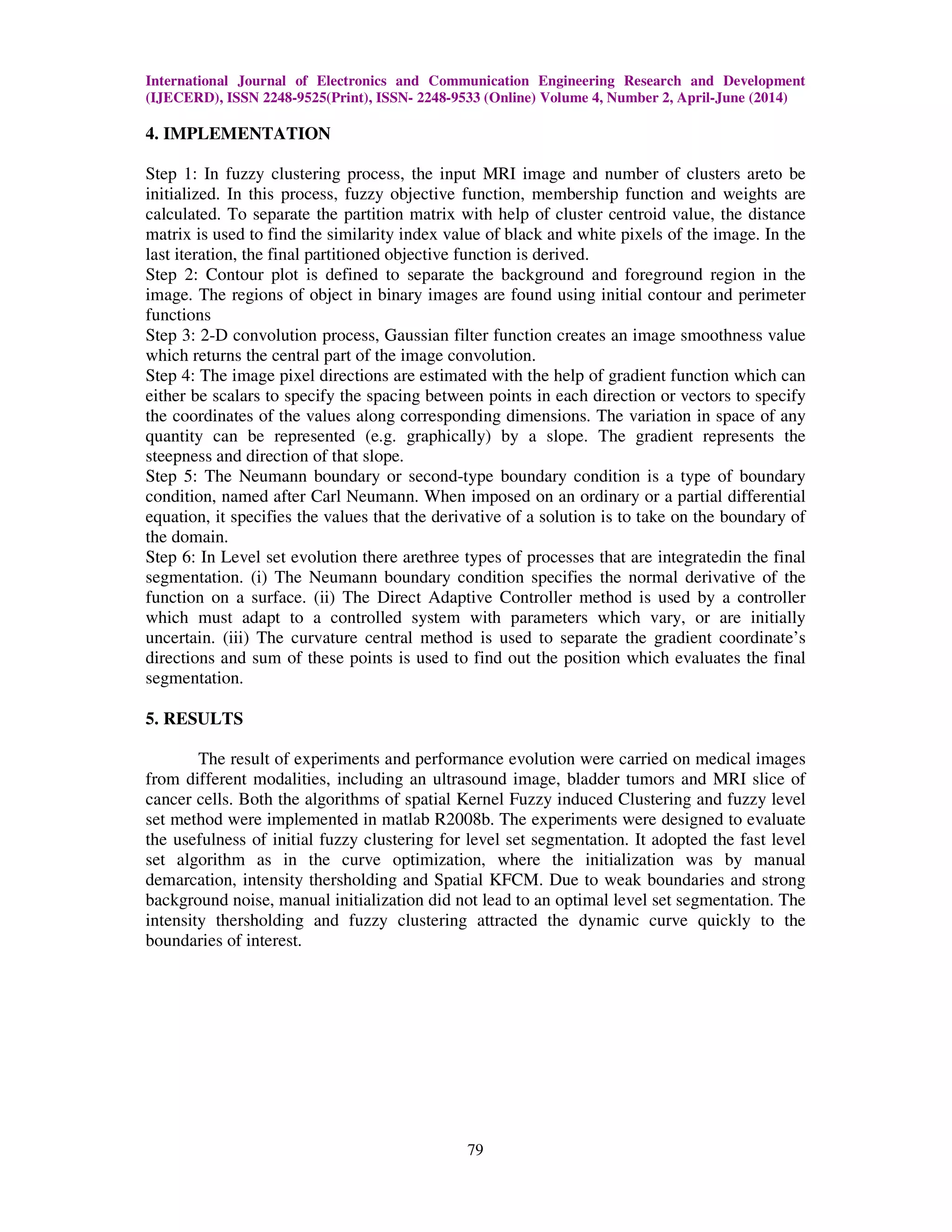 International Journal of Electronics and Communication Engineering Research and Development
(IJECERD), ISSN 2248-9525(Print), ISSN- 2248-9533 (Online) Volume 4, Number 2, April-June (2014)
79
4. IMPLEMENTATION
Step 1: In fuzzy clustering process, the input MRI image and number of clusters areto be
initialized. In this process, fuzzy objective function, membership function and weights are
calculated. To separate the partition matrix with help of cluster centroid value, the distance
matrix is used to find the similarity index value of black and white pixels of the image. In the
last iteration, the final partitioned objective function is derived.
Step 2: Contour plot is defined to separate the background and foreground region in the
image. The regions of object in binary images are found using initial contour and perimeter
functions
Step 3: 2-D convolution process, Gaussian filter function creates an image smoothness value
which returns the central part of the image convolution.
Step 4: The image pixel directions are estimated with the help of gradient function which can
either be scalars to specify the spacing between points in each direction or vectors to specify
the coordinates of the values along corresponding dimensions. The variation in space of any
quantity can be represented (e.g. graphically) by a slope. The gradient represents the
steepness and direction of that slope.
Step 5: The Neumann boundary or second-type boundary condition is a type of boundary
condition, named after Carl Neumann. When imposed on an ordinary or a partial differential
equation, it specifies the values that the derivative of a solution is to take on the boundary of
the domain.
Step 6: In Level set evolution there arethree types of processes that are integratedin the final
segmentation. (i) The Neumann boundary condition specifies the normal derivative of the
function on a surface. (ii) The Direct Adaptive Controller method is used by a controller
which must adapt to a controlled system with parameters which vary, or are initially
uncertain. (iii) The curvature central method is used to separate the gradient coordinate’s
directions and sum of these points is used to find out the position which evaluates the final
segmentation.
5. RESULTS
The result of experiments and performance evolution were carried on medical images
from different modalities, including an ultrasound image, bladder tumors and MRI slice of
cancer cells. Both the algorithms of spatial Kernel Fuzzy induced Clustering and fuzzy level
set method were implemented in matlab R2008b. The experiments were designed to evaluate
the usefulness of initial fuzzy clustering for level set segmentation. It adopted the fast level
set algorithm as in the curve optimization, where the initialization was by manual
demarcation, intensity thersholding and Spatial KFCM. Due to weak boundaries and strong
background noise, manual initialization did not lead to an optimal level set segmentation. The
intensity thersholding and fuzzy clustering attracted the dynamic curve quickly to the
boundaries of interest.
 