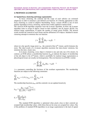 International Journal of Electronics and Communication Engineering Research and Development
(IJECERD), ISSN 2248-9525(Print), ISSN- 2248-9533 (Online) Volume 4, Number 2, April-June (2014)
75
4. PROPOSED ALGORITHM
4.1 Spatial fuzzy clustering and image segmentation
In fuzzy clustering, the centroid and the scope of each subclass are estimated
adaptively in order to minimize a pre-defined cost function. It is thereby appropriate to take
fuzzy clustering as a kind of adaptive thresholding. Fuzzy c-means (FCM) is one of most
popular algorithms in fuzzy clustering, and has been widely applied to medical field.
The classical FCM algorithm originates from the k-means algorithm. In brief, the k-means
algorithm seeks to assign N objects, based on their attributes, into K clusters (K൒N). For
medical image segmentation, N equals the number of image pixels NxXNy. The desired
results include the centroid of each cluster and the affiliations of N objects. Standard k-means
clustering attempts to minimize the cost function
‫ܬ‬ ൌ ෍ ෍ሺԡ݅௡ െ ‫ݒ‬௠ԡሻ ଶ
ே
௡ୀଵ
௞
௠ୀଵ
where in is the specific image pixel, ‫ݒ‬௠ the centroid of the ݉௧௛
cluster, and ԡ. ԡ denotes the
norm. The ideal results of a k-means algorithm maximize the inter-cluster variations, but
minimize the intra- cluster ones.
In k-means clustering, every object is limited to one and only one of K clusters. In
contrast, an FCM utilizes a membership function ݉௠௡to indicate the degree of membership
of the nth object to the ݉௧௛
cluster, which is justifiable for medical image segmentation as
physiological tissues are usually not homogeneous. The cost function in an FCM is similar
‫ܬ‬ ൌ ෍ ෍ µ௠௡
௅ ሺԡ݅௡ െ ‫ݒ‬௠ԡሻ ଶ
஼
௠ୀଵ
ே
௡ୀଵ
is a parameter controlling the fuzziness of the resultant segmentation. The membership
functions are subject to the following constraints:
෍ µ௠௡
஼
௠ୀଵ
ൌ 1; 0 ൑ µ௠௡
൑ 1; ෍ µ୫୬
ே
௡ୀଵ
൐ 0.
The membership functions ߤ௠௡ and the centroids vm are updated iteratively
µ௠௡
ൌ
ԡ݅௡ െ ‫ݒ‬௠ԡ
ିଶ
ሺ௟ିଵሻൗ
∑ ሺԡ݅௡ െ ‫ݒ‬௞ԡሻିଶሺ೗షభሻ௖
௞ୀଵ
ܸ௜ ൌ
∑ µ௠௡
௟ே
௡ୀଵ ݅௡
∑ µ௠௡
௟ே
௡ୀଵ
The standard FCM algorithm is optimized when pixels close to their centroid are
assigned high membership values, while those that are far away are assigned low values. One
of the problems of standard FCM algorithms in an image segmentation is the lack of spatial
 