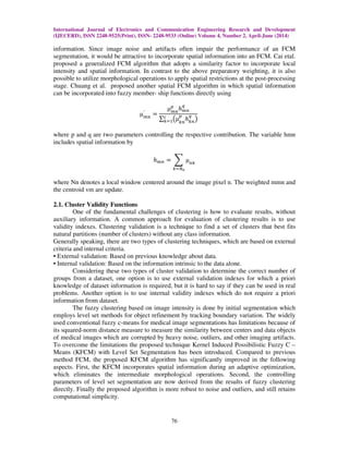 International Journal of Electronics and Communication Engineering Research and Development
(IJECERD), ISSN 2248-9525(Print), ISSN- 2248-9533 (Online) Volume 4, Number 2, April-June (2014)
76
information. Since image noise and artifacts often impair the performance of an FCM
segmentation, it would be attractive to incorporate spatial information into an FCM. Cai etal.
proposed a generalized FCM algorithm that adopts a similarity factor to incorporate local
intensity and spatial information. In contrast to the above preparatory weighting, it is also
possible to utilize morphological operations to apply spatial restrictions at the post-processing
stage. Chuang et al. proposed another spatial FCM algorithm in which spatial information
can be incorporated into fuzzy member- ship functions directly using
µ௠௡
′
ൌ
µ௠௡
௣
݄௠௡
௤
∑ ൫µ௞௡
௣
݄௞௡
௤
൯௖
௞ୀଵ
where p and q are two parameters controlling the respective contribution. The variable hmn
includes spatial information by
݄௠௡ ൌ ෍ µ௡௞
௞ୀேబ
where Nn denotes a local window centered around the image pixel n. The weighted mmn and
the centroid vm are update.
2.1. Cluster Validity Functions
One of the fundamental challenges of clustering is how to evaluate results, without
auxiliary information. A common approach for evaluation of clustering results is to use
validity indexes. Clustering validation is a technique to find a set of clusters that best fits
natural partitions (number of clusters) without any class information.
Generally speaking, there are two types of clustering techniques, which are based on external
criteria and internal criteria.
• External validation: Based on previous knowledge about data.
• Internal validation: Based on the information intrinsic to the data alone.
Considering these two types of cluster validation to determine the correct number of
groups from a dataset, one option is to use external validation indexes for which a priori
knowledge of dataset information is required, but it is hard to say if they can be used in real
problems. Another option is to use internal validity indexes which do not require a priori
information from dataset.
The fuzzy clustering based on image intensity is done by initial segmentation which
employs level set methods for object refinement by tracking boundary variation. The widely
used conventional fuzzy c-means for medical image segmentations has limitations because of
its squared-norm distance measure to measure the similarity between centers and data objects
of medical images which are corrupted by heavy noise, outliers, and other imaging artifacts.
To overcome the limitations the proposed technique Kernel Induced Possibilistic Fuzzy C –
Means (KFCM) with Level Set Segmentation has been introduced. Compared to previous
method FCM, the proposed KFCM algorithm has significantly improved in the following
aspects. First, the KFCM incorporates spatial information during an adaptive optimization,
which eliminates the intermediate morphological operations. Second, the controlling
parameters of level set segmentation are now derived from the results of fuzzy clustering
directly. Finally the proposed algorithm is more robust to noise and outliers, and still retains
computational simplicity.
 