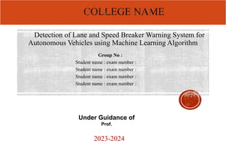 Detection of Lane and Speed Breaker Warning System for
Autonomous Vehicles using Machine Learning Algorithm
Group No :
Student name : exam number :
Student name : exam number :
Student name : exam number :
Student name : exam number :
2023-2024
Under Guidance of
Prof.
 