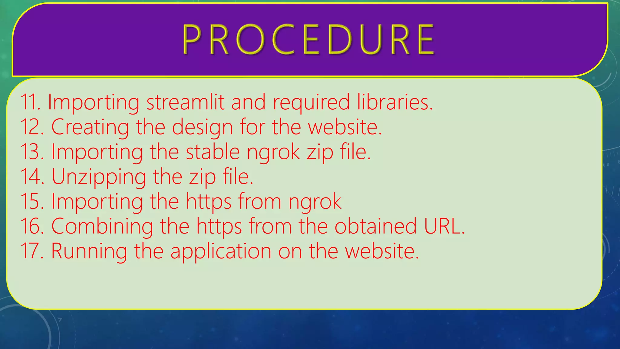 11. Importing streamlit and required libraries.
12. Creating the design for the website.
13. Importing the stable ngrok zip file.
14. Unzipping the zip file.
15. Importing the https from ngrok
16. Combining the https from the obtained URL.
17. Running the application on the website.
 