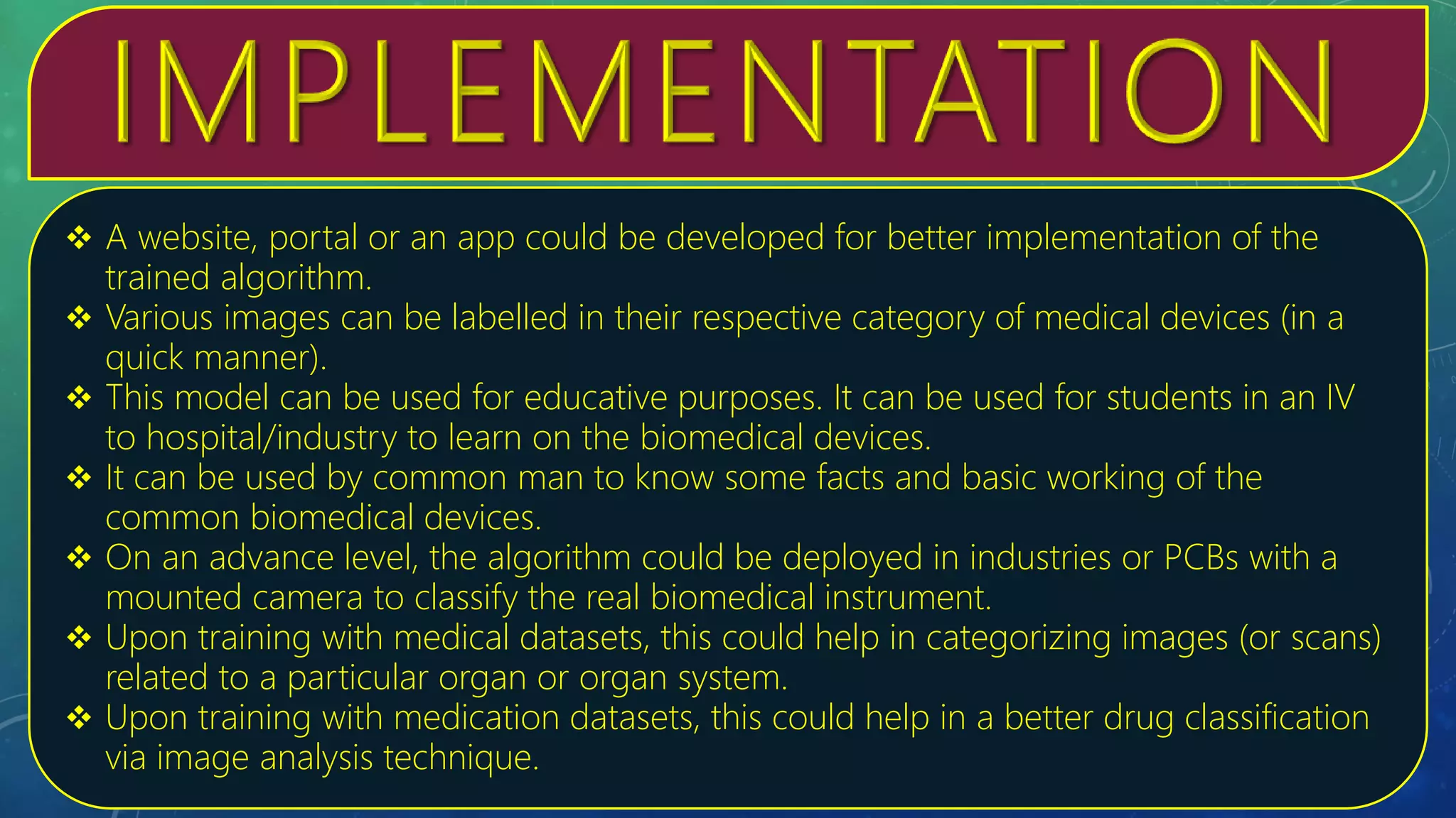  A website, portal or an app could be developed for better implementation of the
trained algorithm.
 Various images can be labelled in their respective category of medical devices (in a
quick manner).
 This model can be used for educative purposes. It can be used for students in an IV
to hospital/industry to learn on the biomedical devices.
 It can be used by common man to know some facts and basic working of the
common biomedical devices.
 On an advance level, the algorithm could be deployed in industries or PCBs with a
mounted camera to classify the real biomedical instrument.
 Upon training with medical datasets, this could help in categorizing images (or scans)
related to a particular organ or organ system.
 Upon training with medication datasets, this could help in a better drug classification
via image analysis technique.
 