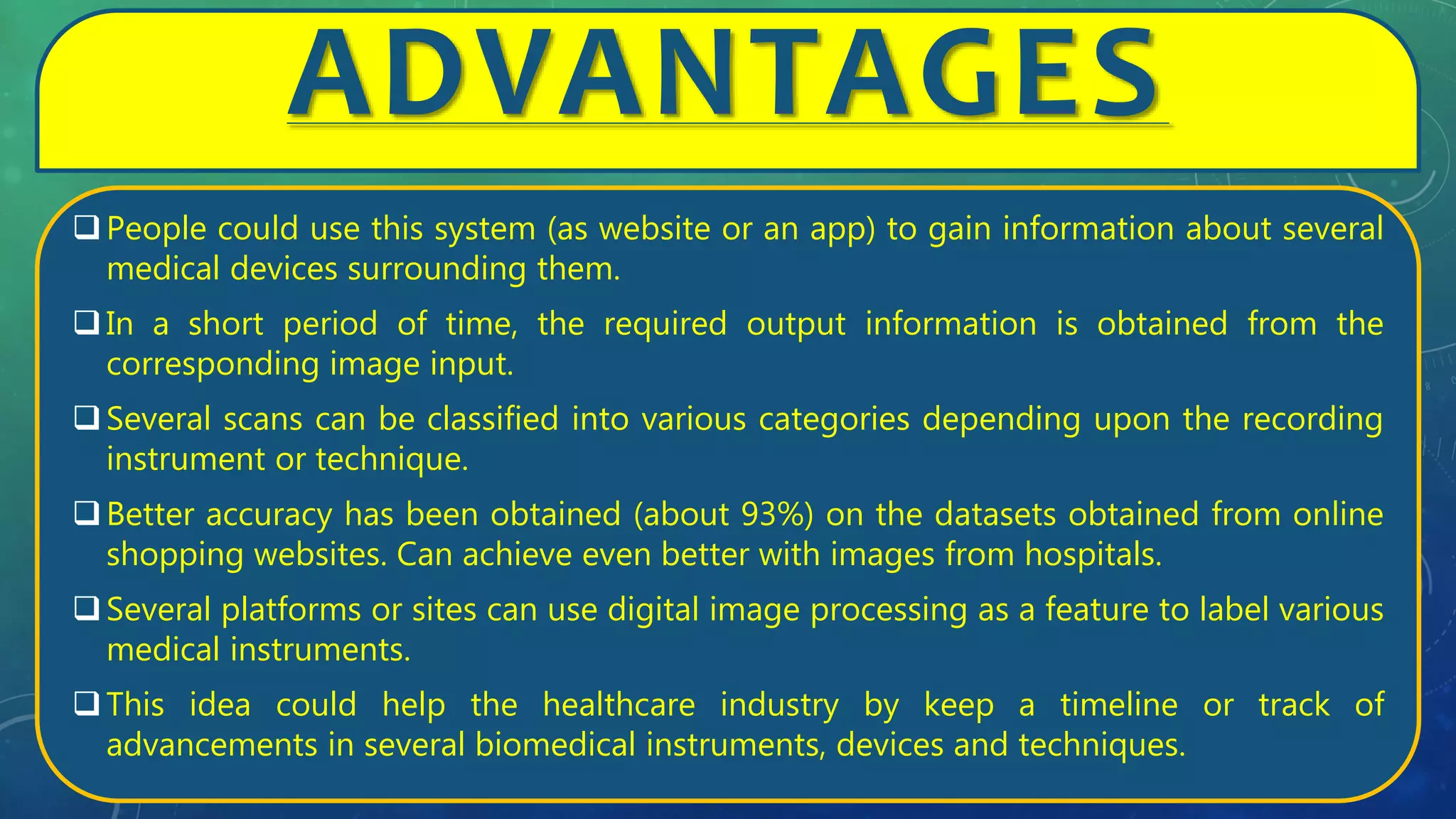 ADVANTAGES
People could use this system (as website or an app) to gain information about several
medical devices surrounding them.
In a short period of time, the required output information is obtained from the
corresponding image input.
Several scans can be classified into various categories depending upon the recording
instrument or technique.
Better accuracy has been obtained (about 93%) on the datasets obtained from online
shopping websites. Can achieve even better with images from hospitals.
Several platforms or sites can use digital image processing as a feature to label various
medical instruments.
This idea could help the healthcare industry by keep a timeline or track of
advancements in several biomedical instruments, devices and techniques.
 